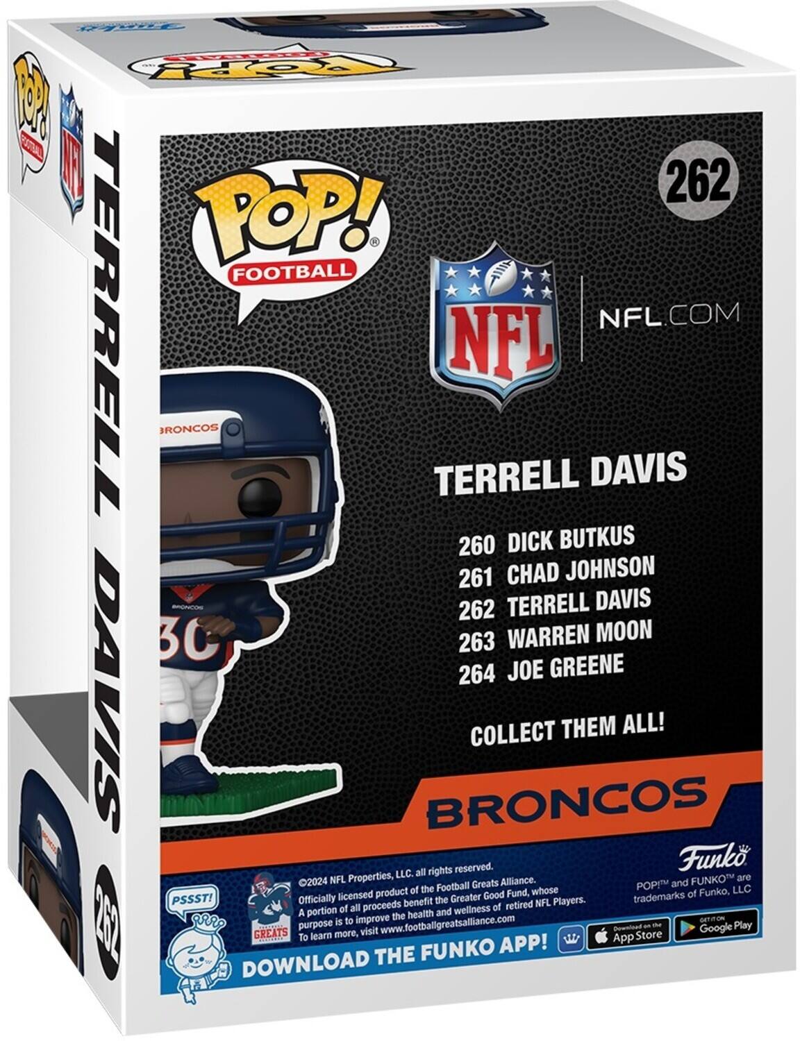 **Funko Pop! Football**

**262 Terrell Davis**

**NFL.com**

**Terrell Davis**

**260 Dick Butkus**  
**261 Chad Johnson**  
**262 Terrell Davis**  
**263 Warren Moon**  
**264 Joe Greene**

**Collect Them All!**

**Broncos**

**©2024 NFL Properties, LLC. All rights reserved.**  
**Officially licensed product of the Football Greats Alliance.**  
**A portion of all proceeds benefit the Greater Good Fund, whose purpose is to improve the health and wellness of retired NFL Players.**  
**To learn more, visit www.footballgreatsalliance.com**

**Download the Funko App!**  
**Available on the App Store and Google Play**

**PSST!**  
**Football Greats**
