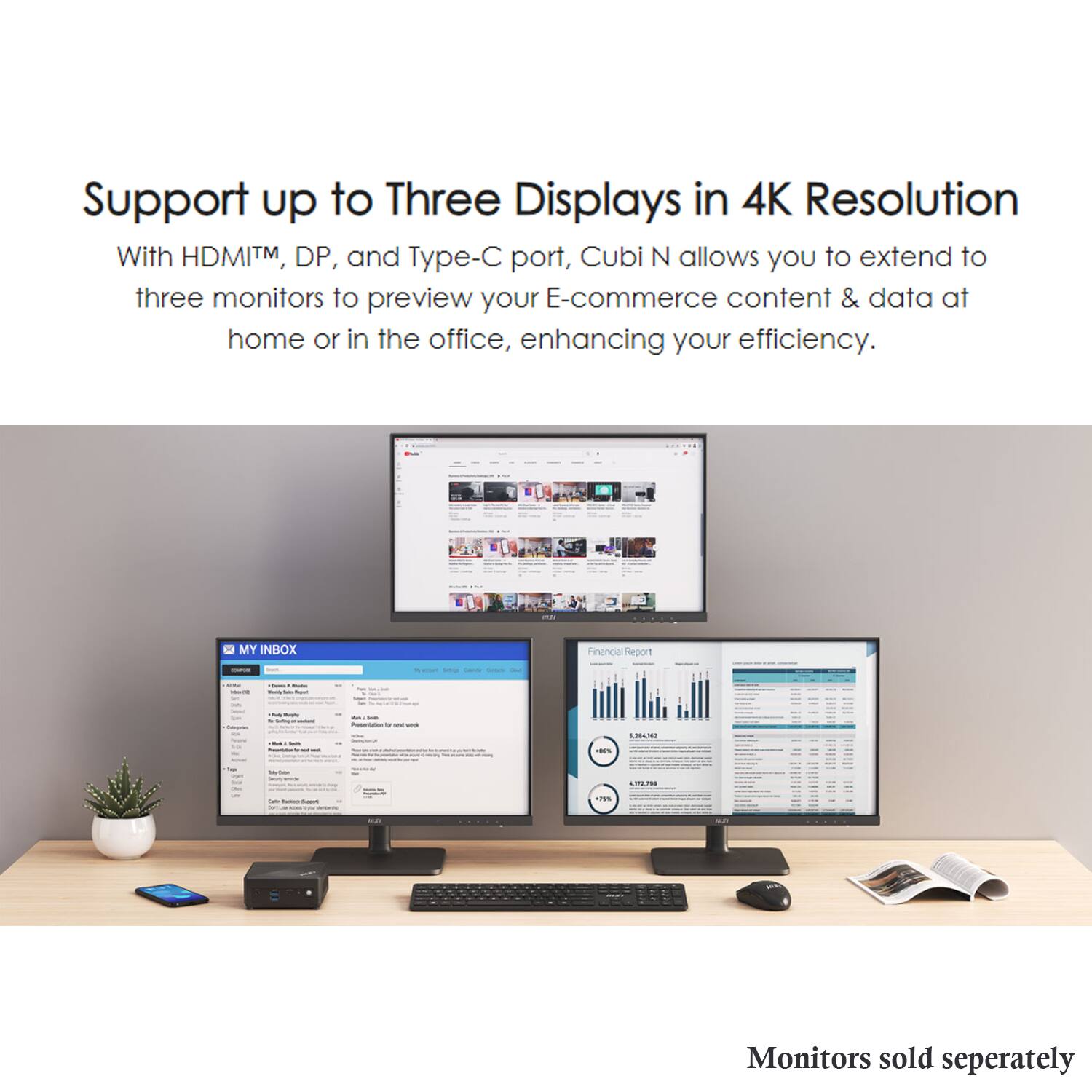 Support up to Three Displays in 4K Resolution

With HDMI™, DP, and Type-C port, Cubi N allows you to extend to three monitors to preview your E-commerce content & data at home or in the office, enhancing your efficiency.

Monitors sold separately