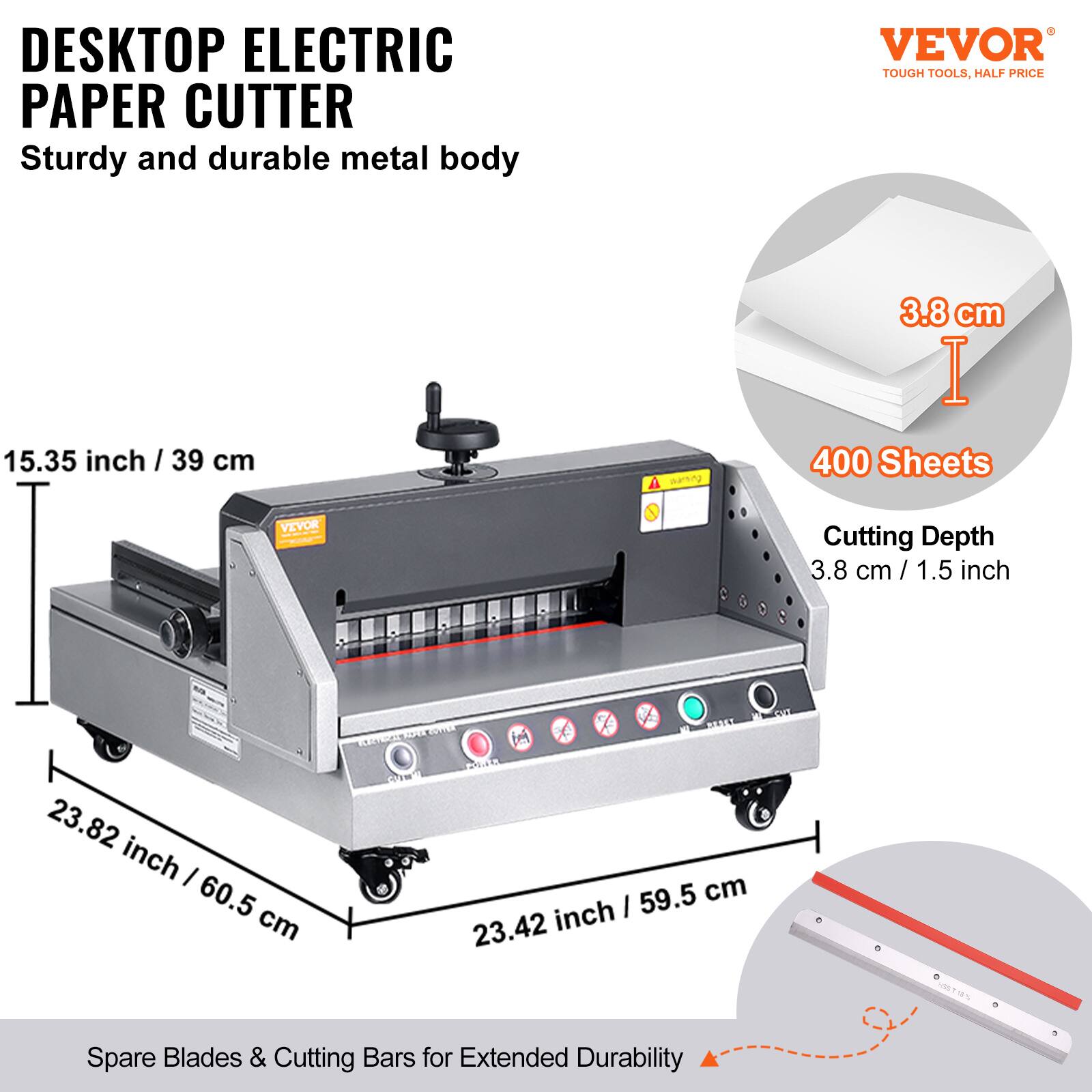 DESKTOP ELECTRIC PAPER CUTTER  
Sturdy and durable metal body  

VEVOR  
TOUGH TOOLS, HALF PRICE  

15.35 inch / 39 cm  
3.8 cm / 1.5 inch  
400 Sheets  
Cutting Depth: 3.8 cm / 1.5 inch  

23.82 inch / 60.5 cm  
23.42 inch / 59.5 cm  

Spare Blades & Cutting Bars for Extended Durability