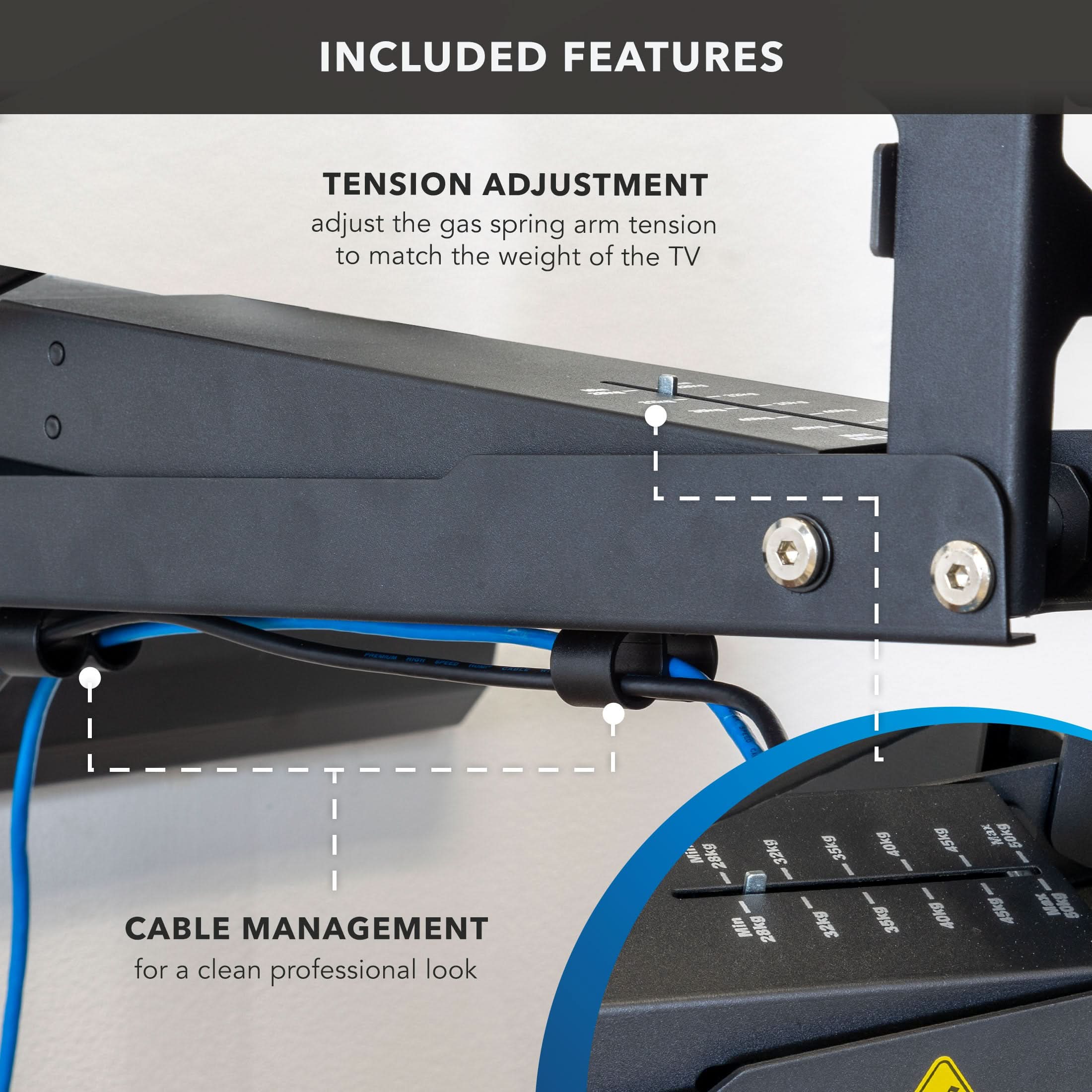 INCLUDED FEATURES

TENSION ADJUSTMENT
adjust the gas spring arm tension to match the weight of the TV

CABLE MANAGEMENT
for a clean professional look