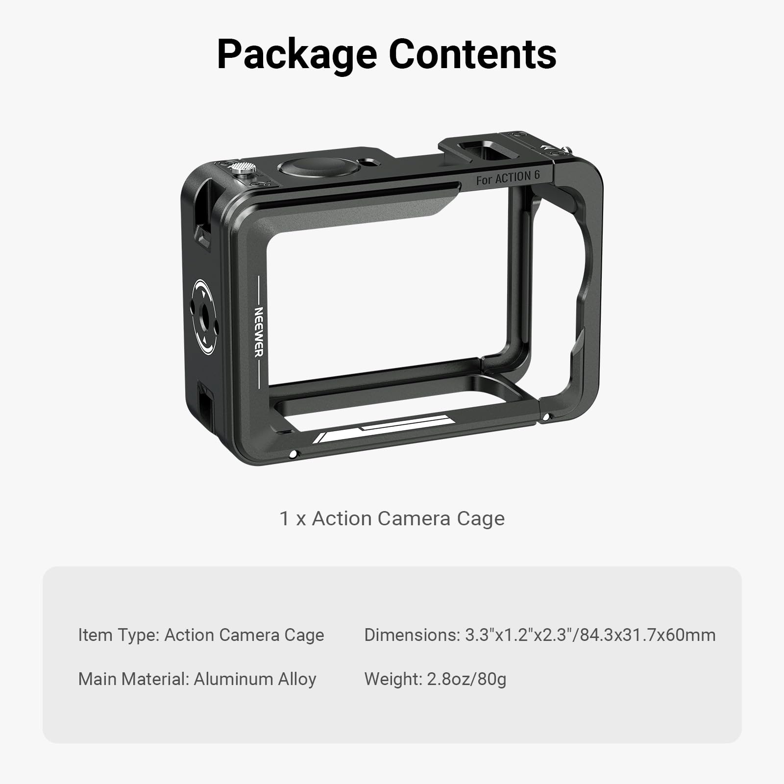 Package Contents

For ACTION 6

1 x Action Camera Cage

Item Type: Action Camera Cage  
Dimensions: 3.3"x1.2"x2.3"/84.3x31.7x60mm  
Main Material: Aluminum Alloy  
Weight: 2.8oz/80g