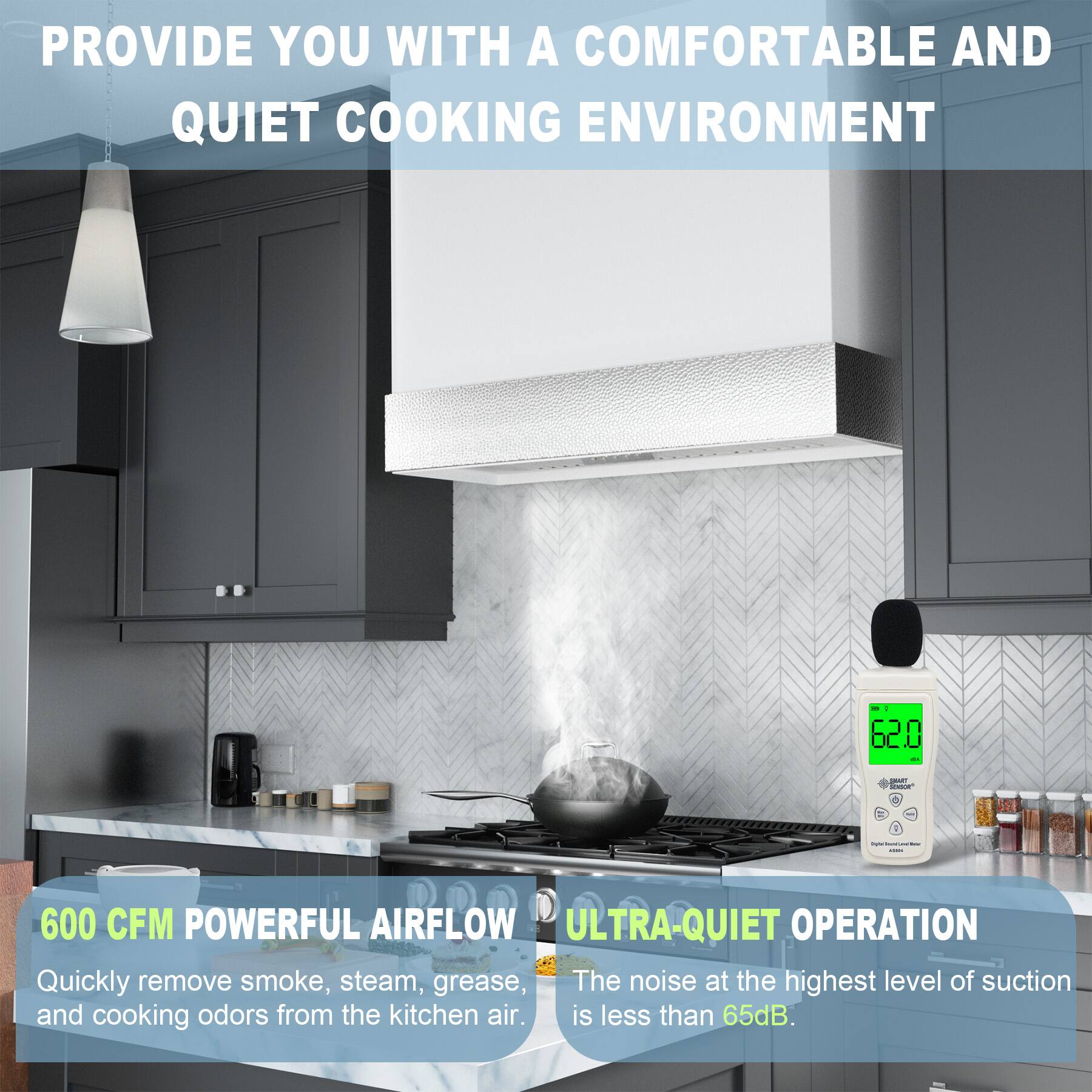 PROVIDE YOU WITH A COMFORTABLE AND QUIET COOKING ENVIRONMENT

600 CFM POWERFUL AIRFLOW
Quickly remove smoke, steam, grease, and cooking odors from the kitchen air.

ULTRA-QUIET OPERATION
The noise at the highest level of suction is less than 65dB.