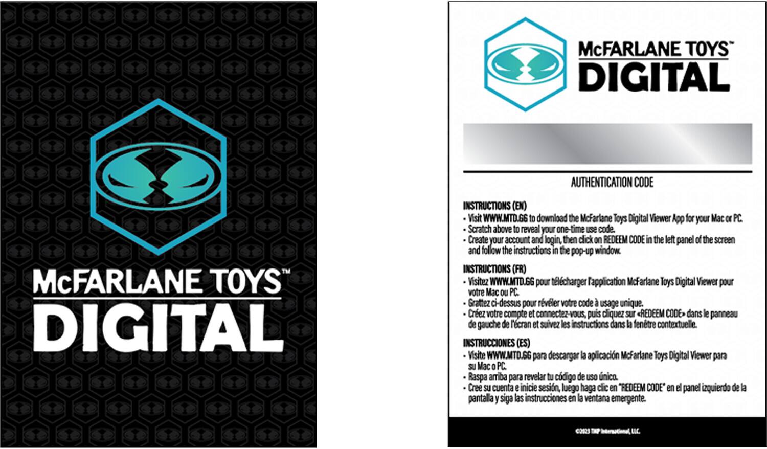 McFARLANE TOYS™ DIGITAL AUTHENTICATION CODE™

McFARLANE TOYS DIGITAL INSTRUCTIONS (EN)

Visit WWW.MTD.GS to download the McFarlane Toys Digital Viewer App for your Mac or PC. Scratch above to reveal your one-time SEU code. Create your account and login, then click on REDEEM CODE in the left panel of the screen and follow the instructions in the pop-up window.

INSTRUCTIONS (FR)

Visitez WWW.MTD.GG pour télécharger l'application McFarlane Toys Digital Viewer pour votre Mac ou PC. Grattez ci-dessus pour révéler votre code d'usage unique. Créez votre compte et connectez-vous, puis cliquez sur REDEEM CODE dans le panneau de gauche de l'écran et suivez les instructions dans la fenêtre contextuelle.

INSTRUCCIONES (ES)

Visite WWW.MTD.SG para descargar la aplicación McFarlane Toys Digital Viewer para tu Mac o PC. Raspa arriba para revelar tu código de uso único. Crea tu cuenta e inicia sesión, luego haz clic en "REDEEM CODE" en el panel izquierdo de la pantalla y sigue las instrucciones en la ventana emergente.