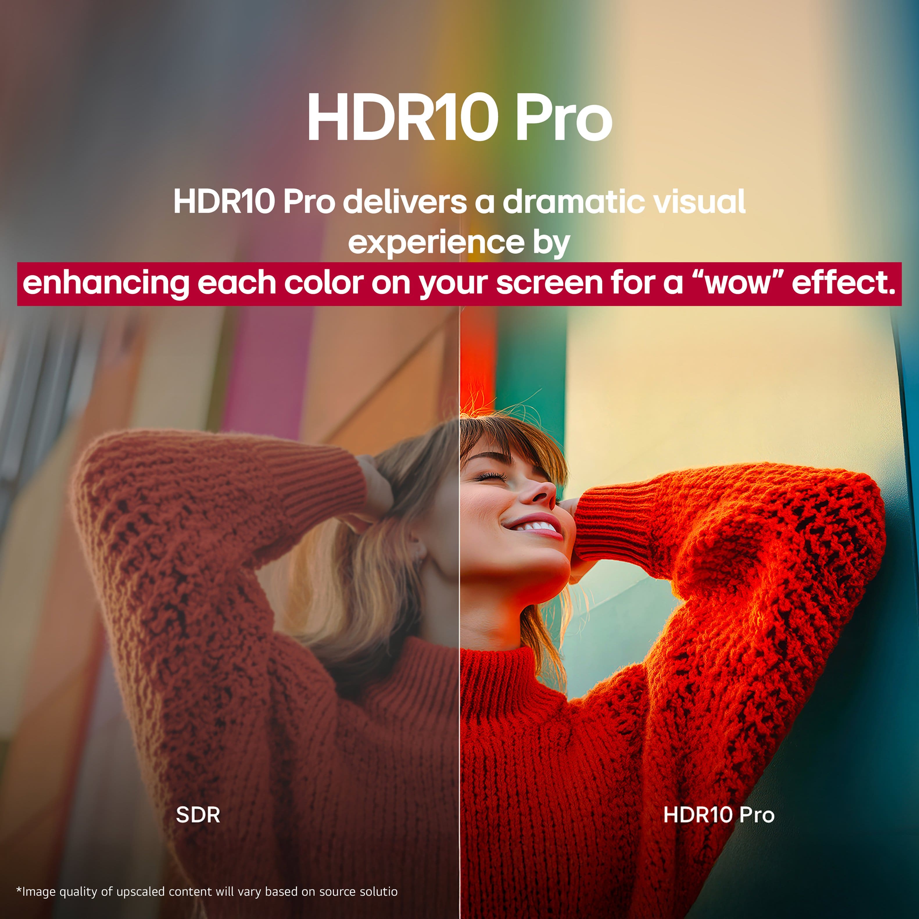 HDR10 Pro delivers a dramatic visual experience by enhancing each color on your screen for a "WOW" effect. SDR HDR10 Pro *Image quality of upscaled content will vary based on source solution.