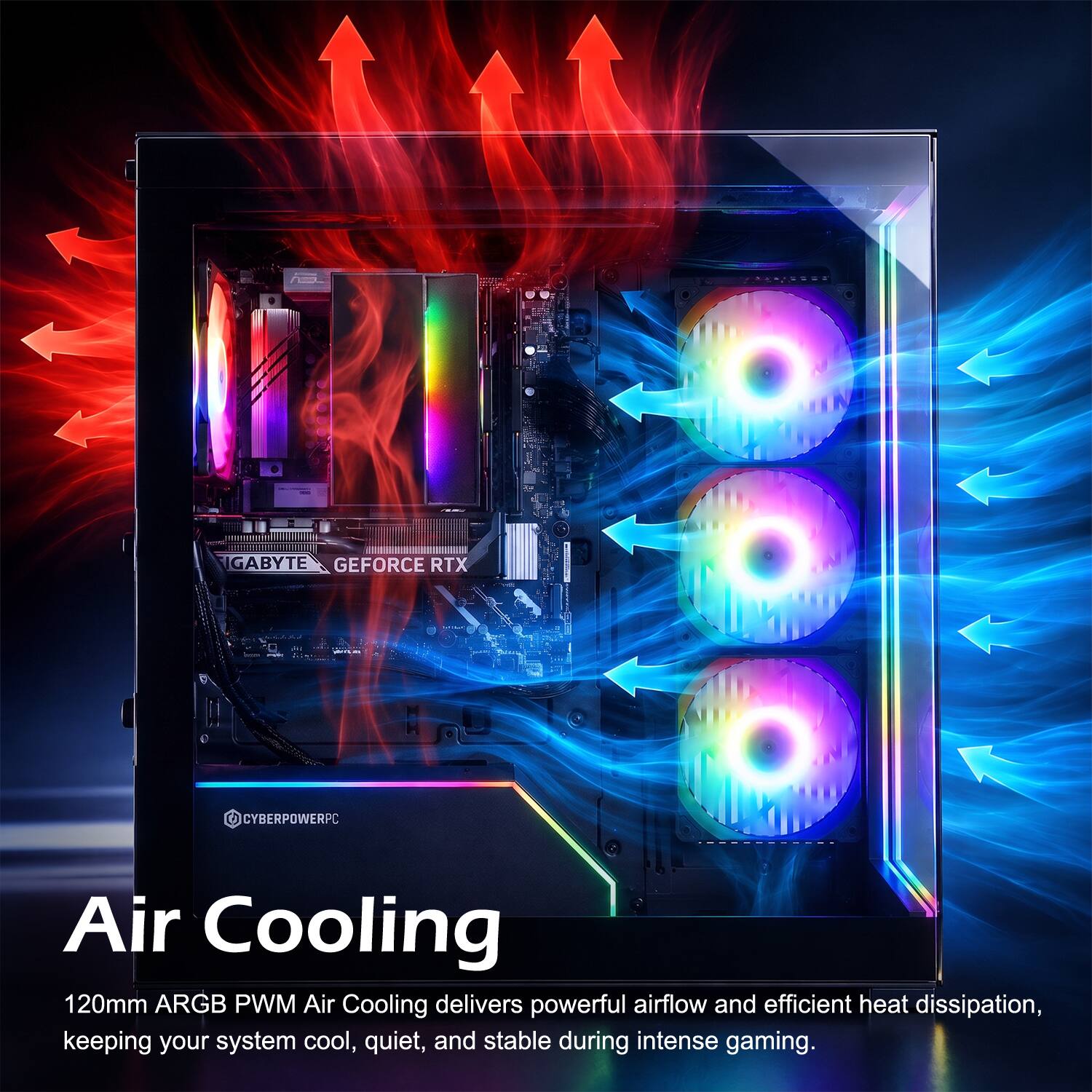 GIGABYTE GEFORCE RTX  
CYBERPOWERPC  

Air Cooling  
120mm ARGB PWM Air Cooling delivers powerful airflow and efficient heat dissipation, keeping your system cool, quiet, and stable during intense gaming.