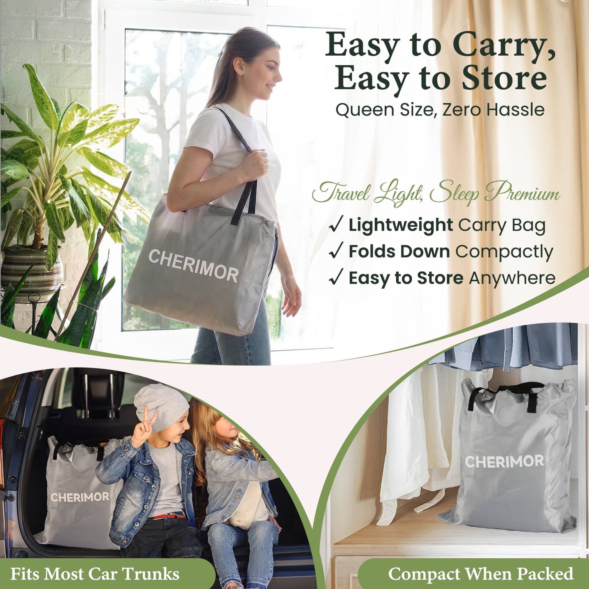 Easy to Carry, Easy to Store  
Queen Size, Zero Hassle

CHERIMOR

Travel Light, Sleep Premium  
Lightweight Carry Bag  
Folds Down Compactly  
Easy to Store Anywhere

CHERIMOR

Fits Most Car Trunks

Compact When Packed