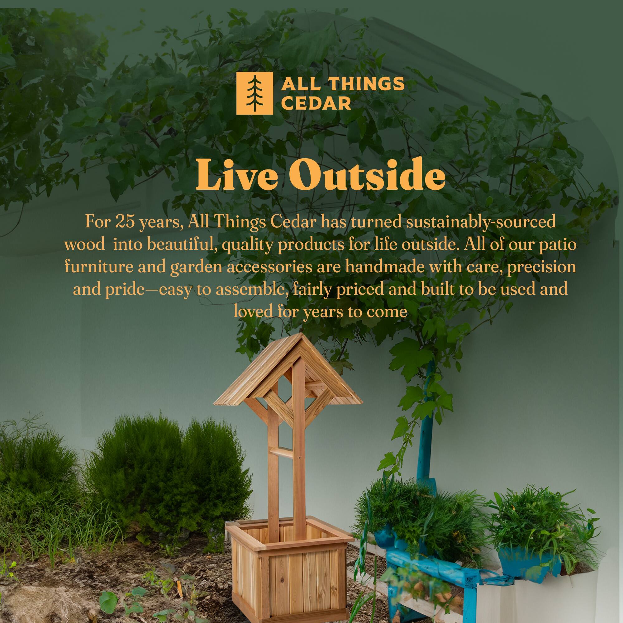 **ALL THINGS CEDAR**

**Live Outside**

For 25 years, All Things Cedar has turned sustainably-sourced wood into beautiful, quality products for life outside. All of our patio furniture and garden accessories are handmade with care, precision and pride—easy to assemble, fairly priced and built to be used and loved for years to come.