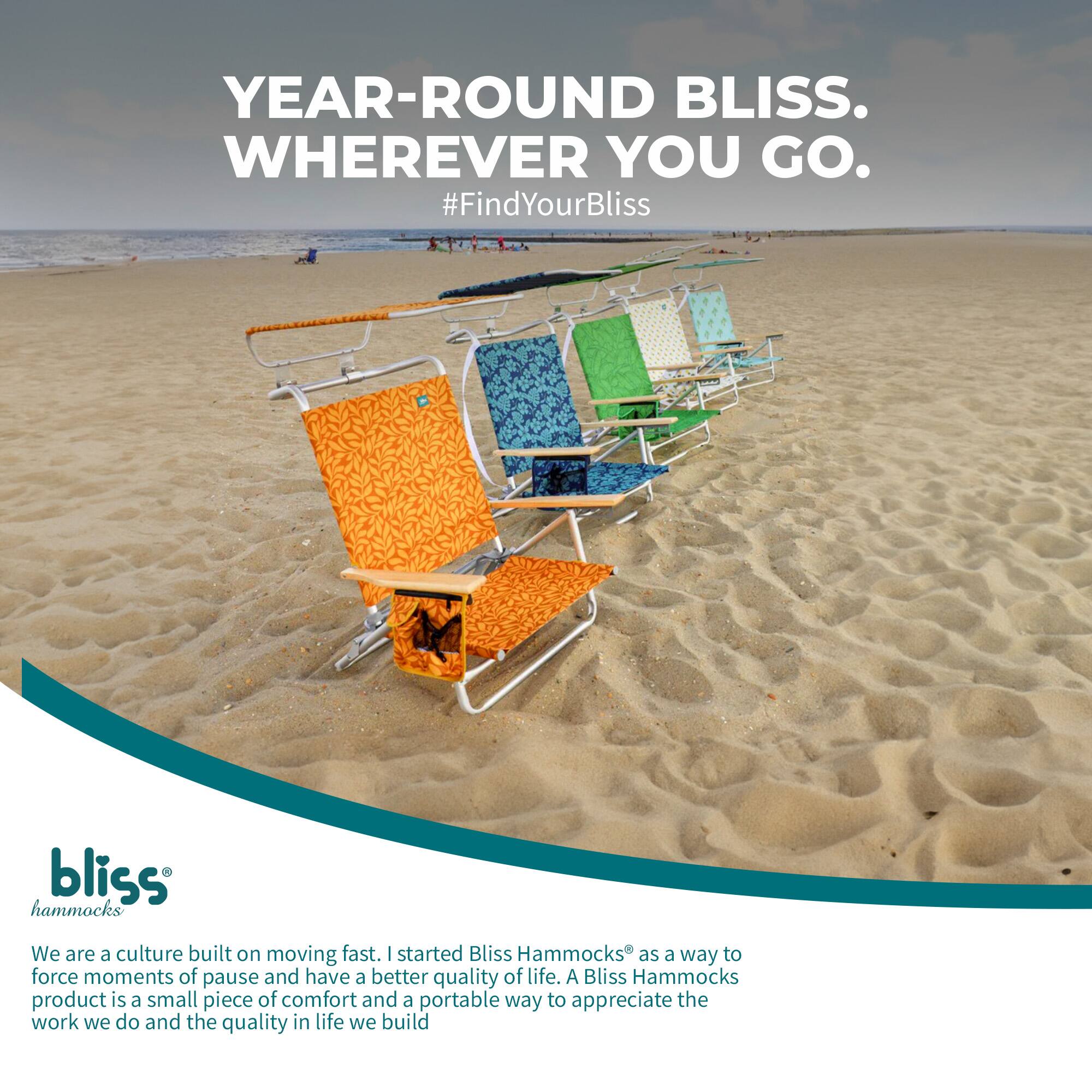 YEAR-ROUND BLISS. WHEREVER YOU GO.  
#FindYourBliss  

bliss hammocks  

We are a culture built on moving fast. I started Bliss Hammocks as a way to force moments of pause and have a better quality of life. A Bliss Hammocks product is a small piece of comfort and a portable way to appreciate the work we do and the quality in life we build.