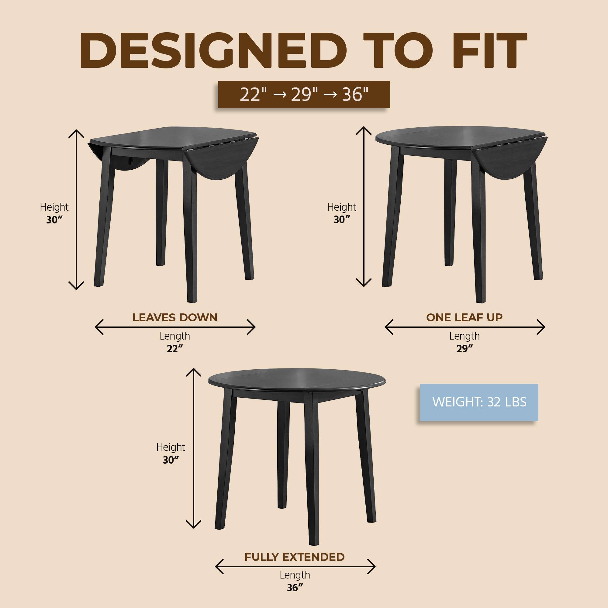 DESIGNED TO FIT  
22" → 29" → 36"  
Height 30"  
LEAVES DOWN  
Length 22"  
ONE LEAF UP  
Length 29"  
FULLY EXTENDED  
Length 36"  
WEIGHT: 32 LBS