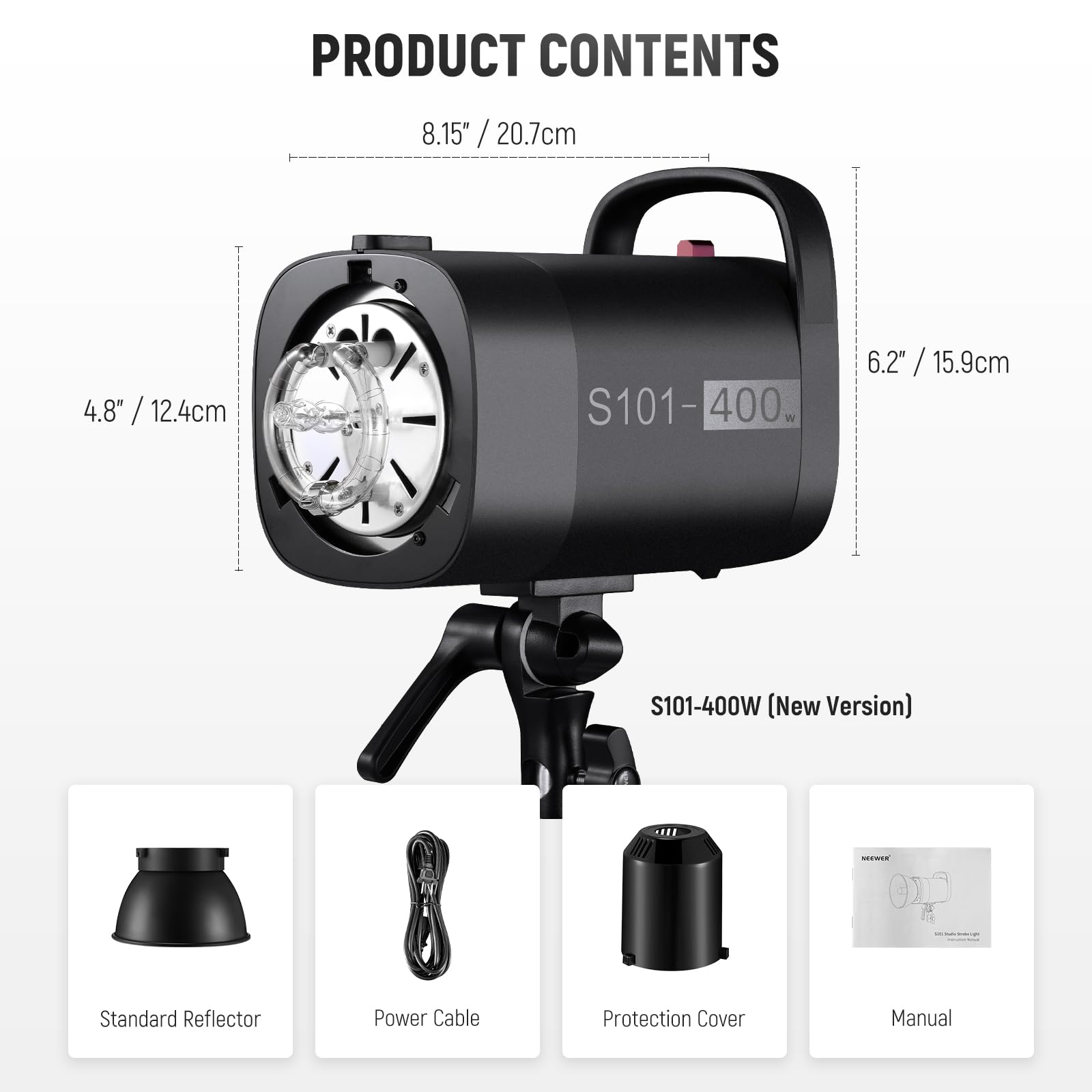 PRODUCT CONTENTS

8.15" / 20.7cm  
4.8" / 12.4cm  
6.2" / 15.9cm  

S101-400W (New Version)  
- Standard Reflector  
- Power Cable  
- Protection Cover  
- Manual
