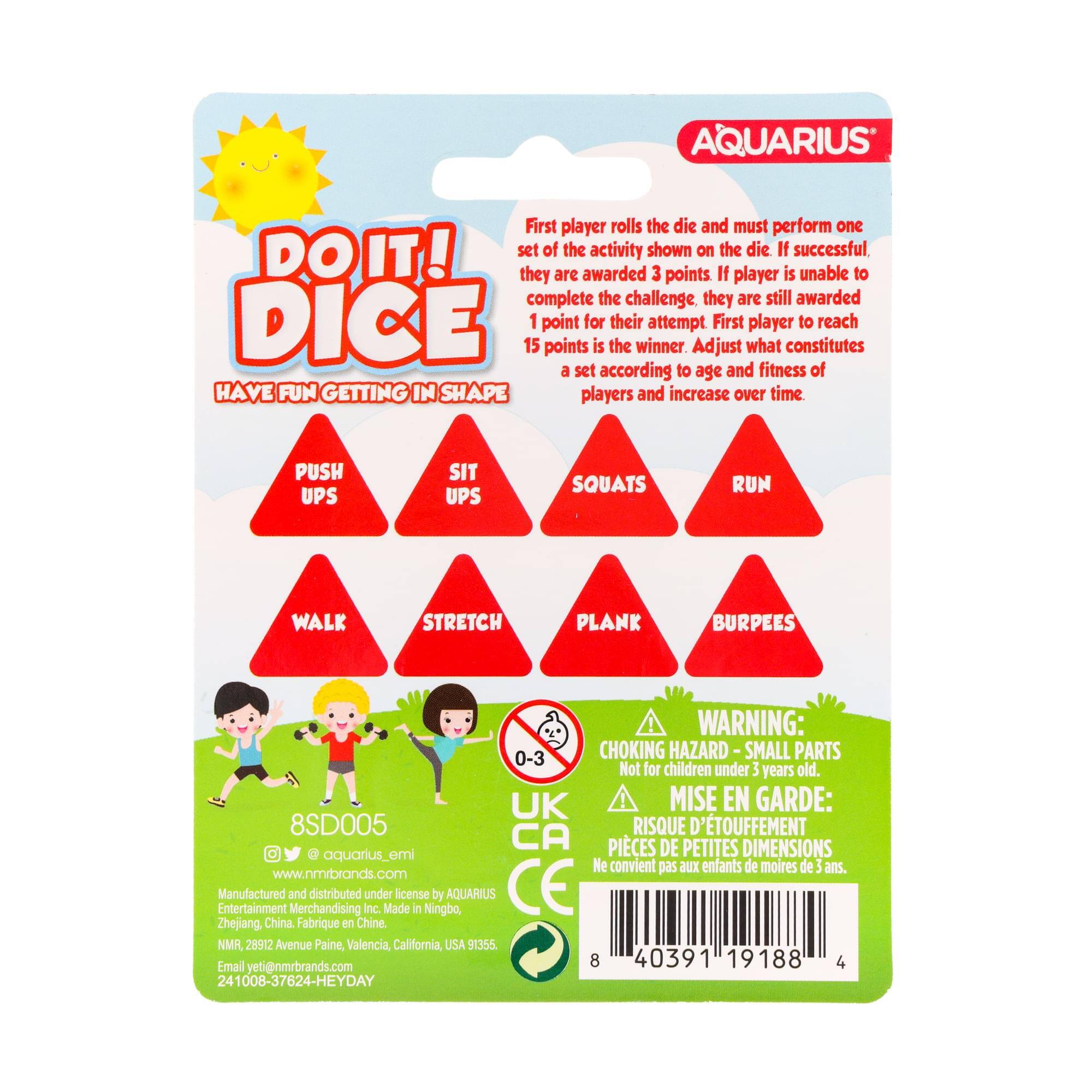 AQUARIUS

DO IT! DICE

First player rolls the die and must perform one set of the activity shown on the die. If successful, they are awarded 3 points. If player is unable to complete the challenge, they are still awarded 1 point for their attempt. First player to reach 15 points is the winner. Adjust what constitutes a set according to age and fitness of players and increase over time.

HAVE FUN GETTING IN SHAPE

PUSH UPS
SIT UPS
SQUATS
RUN
WALK
STRETCH
PLANK
BURPEES

WARNING: CHOKING HAZARD - SMALL PARTS Not for children under 3 years old.

MISE EN GARDE: RISQUE D'ÉTOUFFEMENT - PIÈCES DE PETITES DIMENSIONS Ne convient pas aux enfants de moins de 3 ans.

AQUARIUS
8SD005

www.nmrbrands.com
Entertainment Merchandising Inc. under license in Ningbo, China
Made in China
NMR, 28912 Avenue Paine, Valencia, California, USA 91355
Email yeti@nmrbrands.com

8 403
