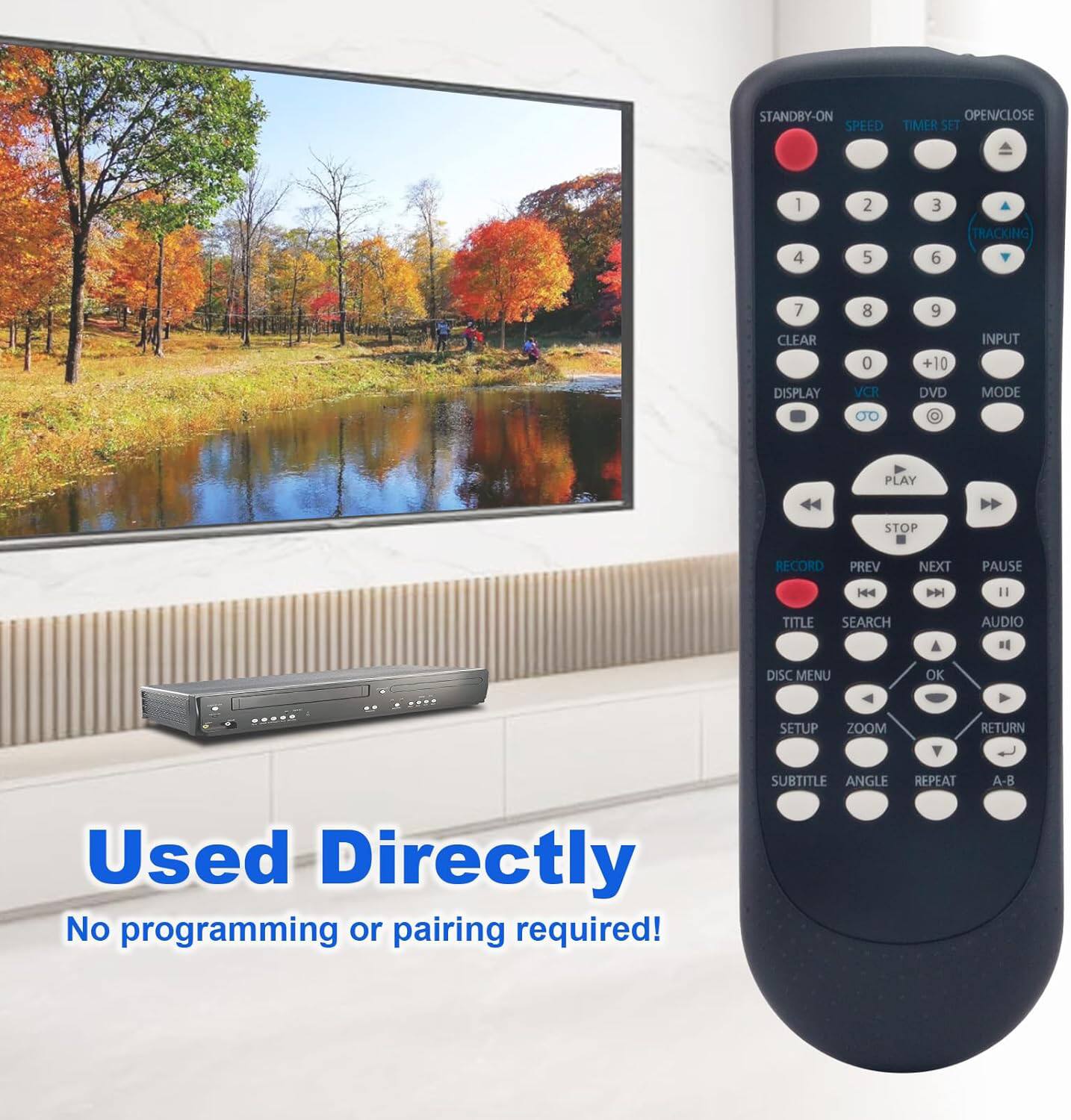 STANDBY-ON  
OPEN/CLOSE  
SPEED  
TIMER SET  
1 2 3 4 5 6  
TRACKING  
7 8 9  
CLEAR 0 +10  
INPUT  
DISPLAY  
VCR DVD MODE  
OD  
PLAY STOP RECORD PREV NEXT PAUSE  
144 144 11  
TITLE SEARCH AUDIO  
DISC MENU OK SETUP ZOOM RETURN  
SUBTITLE ANGLE REPEAT A-B  

Used Directly  
No programming or pairing required!