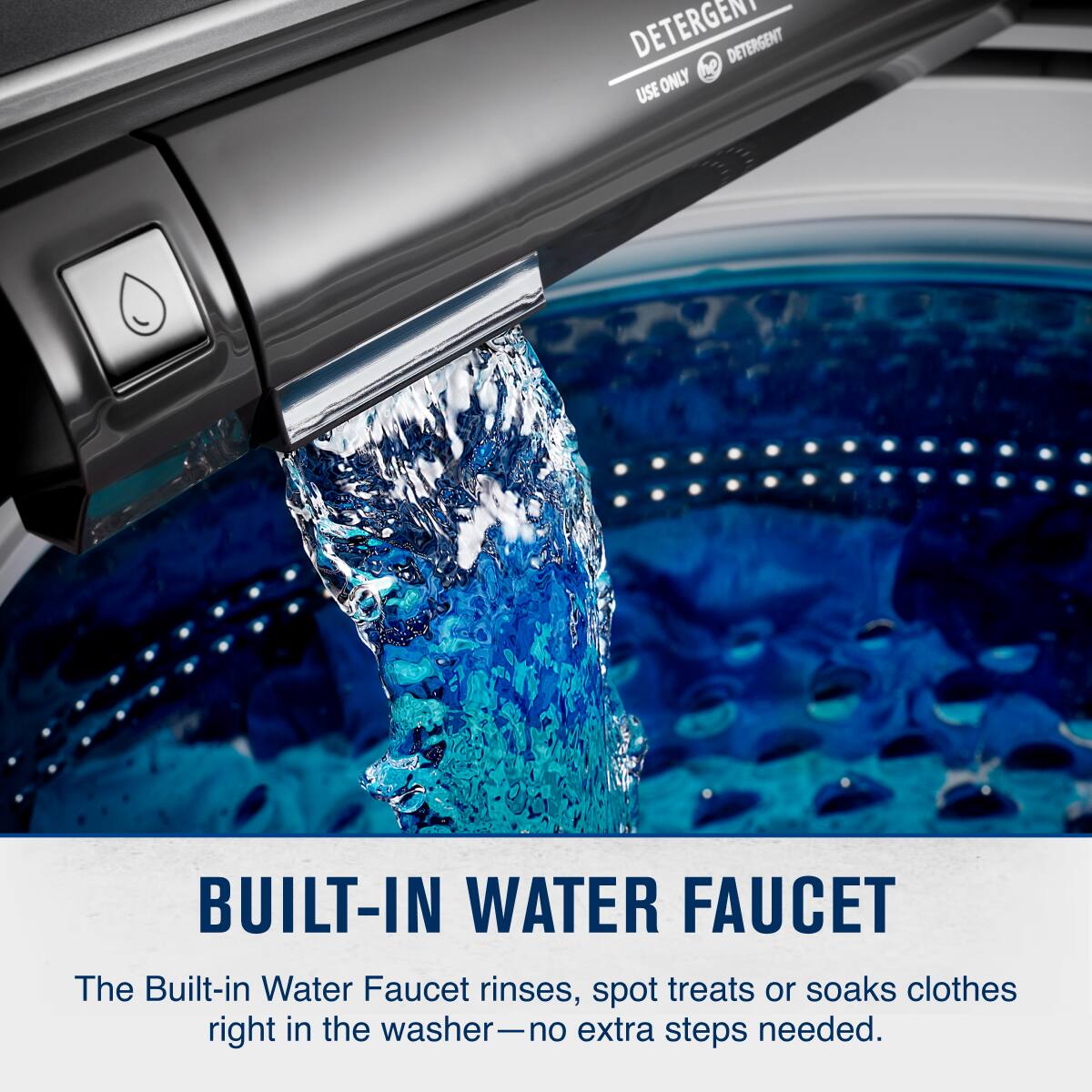 DETERGENT  
USE ONLY  
DETERGENT  

BUILT-IN WATER FAUCET  
The Built-in Water Faucet rinses, spot treats or soaks clothes right in the washer—no extra steps needed.