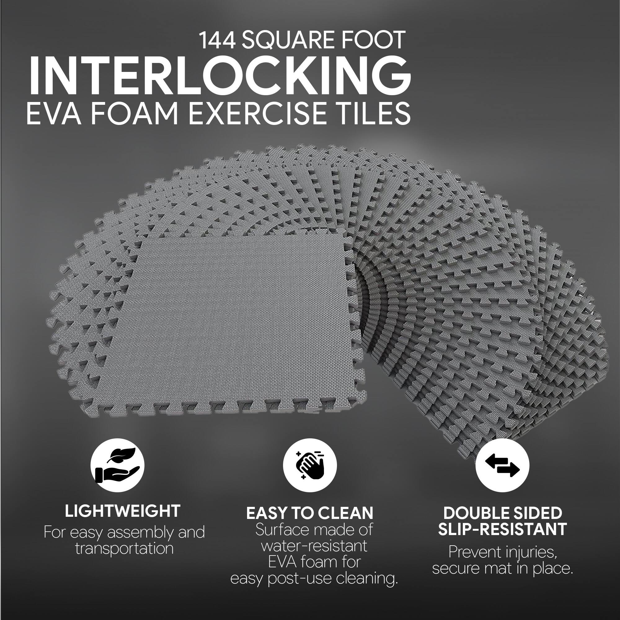 144 SQUARE FOOT INTERLOCKING EVA FOAM EXERCISE TILES

- LIGHTWEIGHT
  For easy assembly and transportation

- EASY TO CLEAN
  Surface made of water-resistant EVA foam for easy post-use cleaning.

- DOUBLE SIDED SLIP-RESISTANT
  Prevent injuries, secure mat in place.