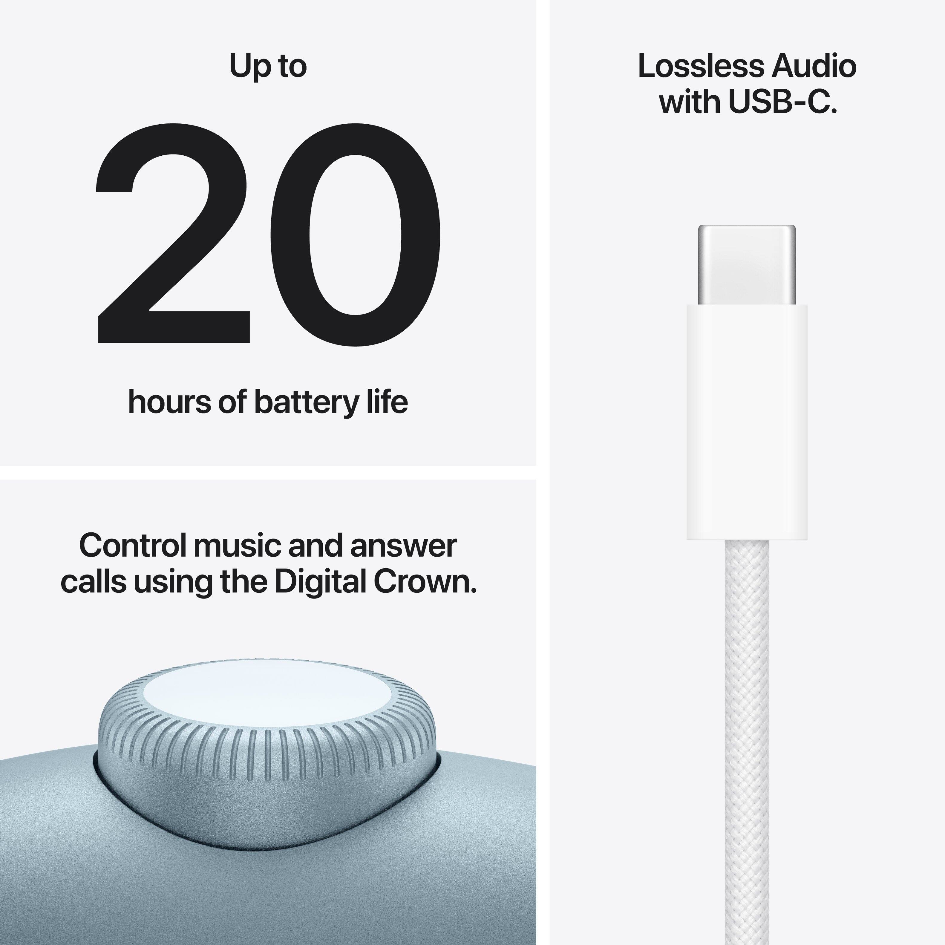 Up to 20 hours of battery life.  
Lossless Audio with USB-C.  
Control music and answer calls using the Digital Crown.