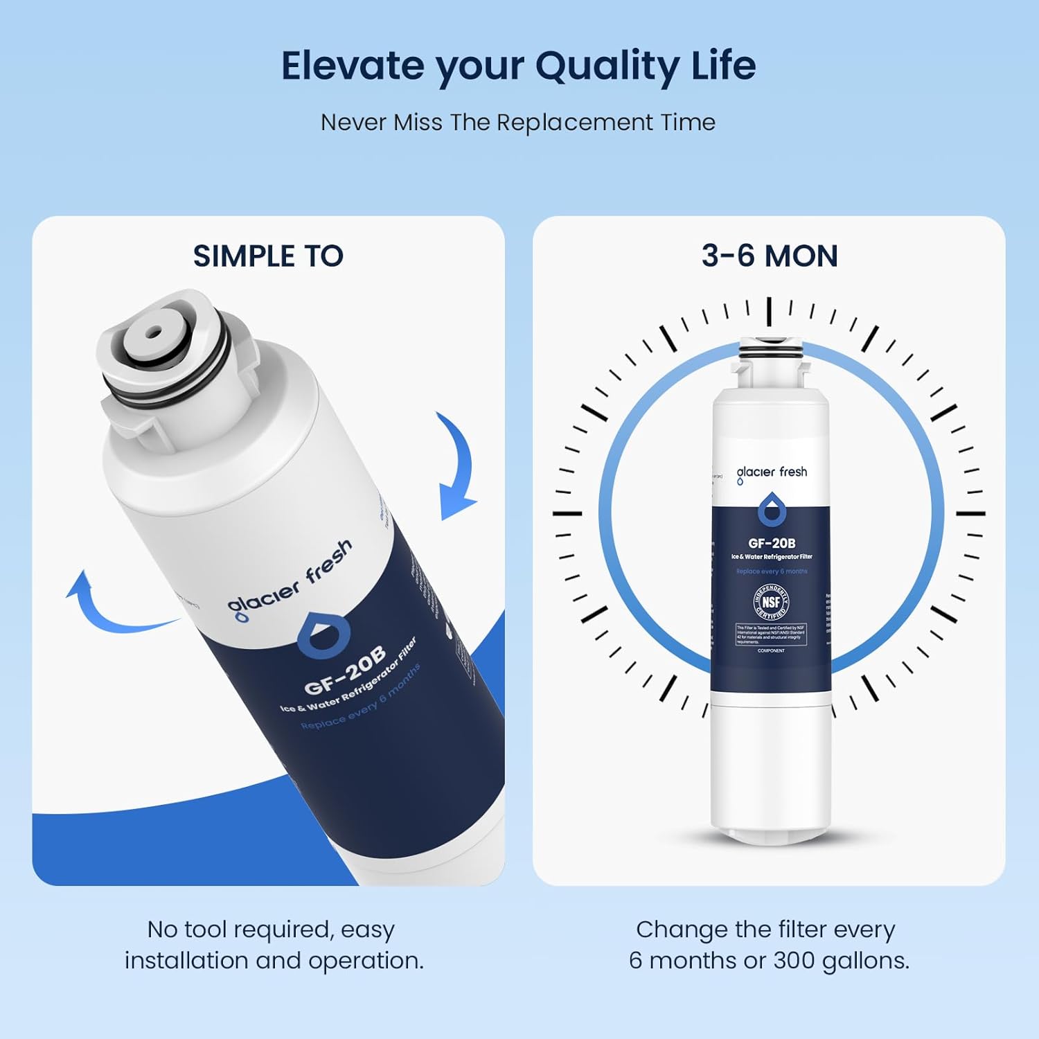 Elevate your Quality Life  
Never Miss The Replacement Time  

SIMPLE TO  
No tool required, easy installation and operation.  

3-6 MON  
Change the filter every 6 months or 300 gallons.  

glacier fresh  
GF-20B  
Ice & Water Refrigerator Filter  
Replace every 6 months
