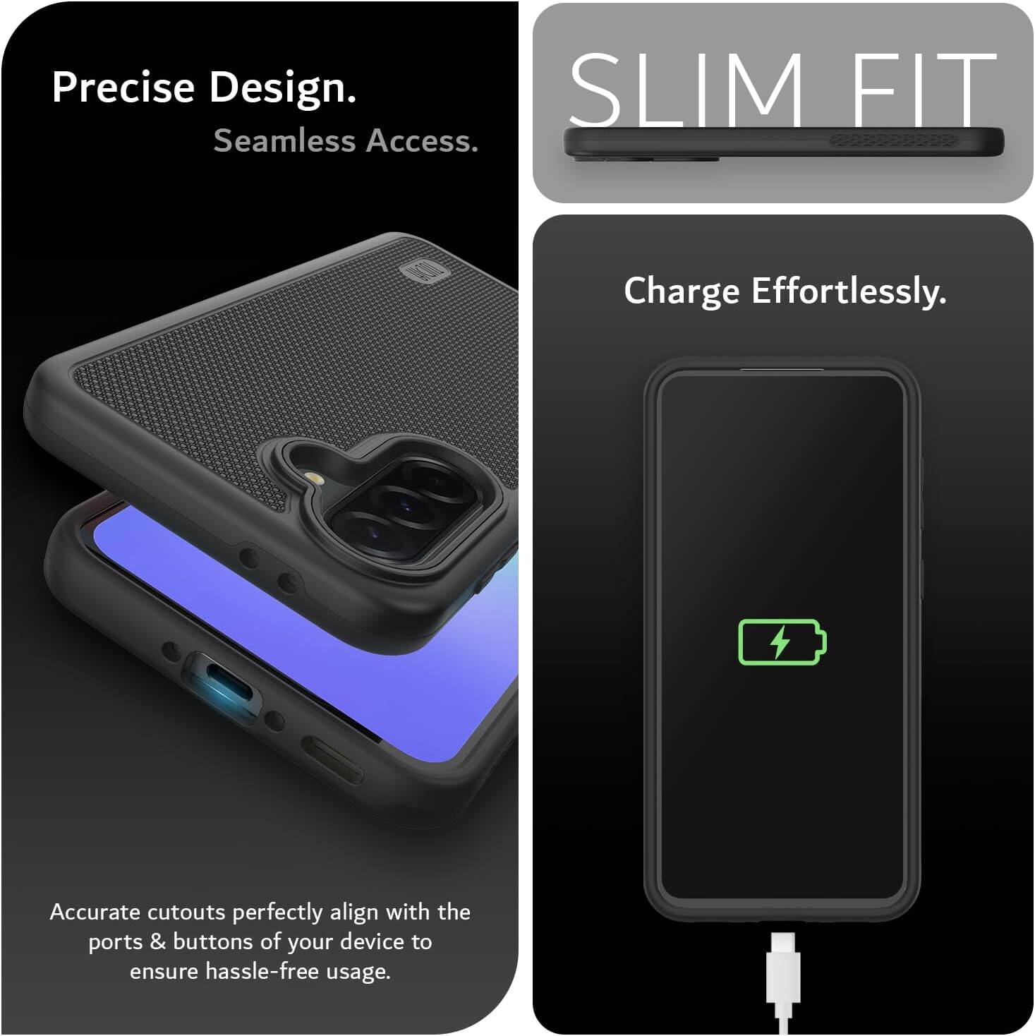 Precise Design.  
Seamless Access.  

SLIM FIT  

Charge Effortlessly.  

Accurate cutouts perfectly align with the ports & buttons of your device to ensure hassle-free usage.