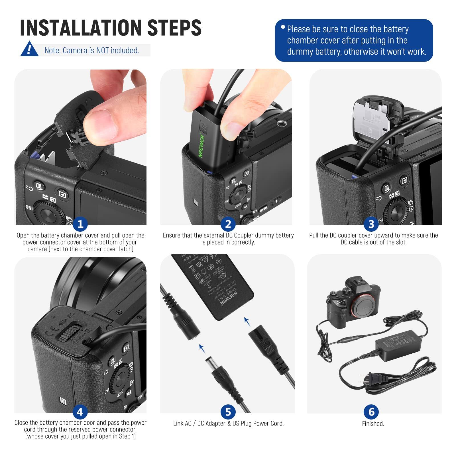 INSTALLATION STEPS

Note: Camera is NOT included.

Please be sure to close the battery chamber cover after putting in the dummy battery, otherwise it won't work.

1. Open the battery chamber cover and pull open the power connector cover at the bottom of your camera (next to the chamber cover latch).
2. Ensure that the external DC Coupler dummy battery is placed in correctly.
3. Pull the DC coupler cover upward to make sure the DC cable is out of the slot.
4. Close the battery chamber door and pass the power cord through the reserved power connector (whose cover you just pulled open in Step 1).
5. Link AC / DC Adapter & US Plug Power Cord.
6. Finished