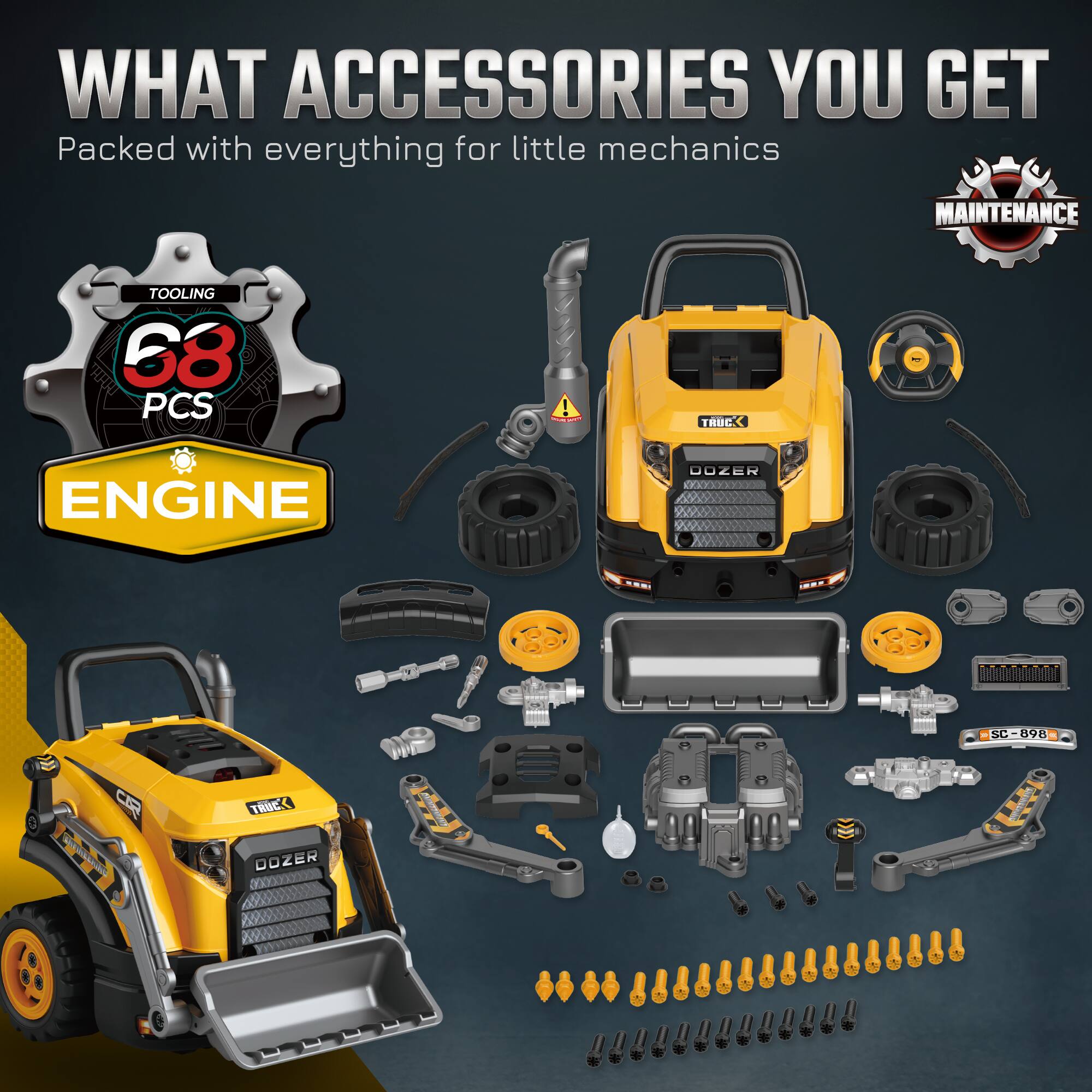 WHAT ACCESSORIES YOU GET  
Packed with everything for little mechanics  
MAINTENANCE TOOLING  
68 PCS!  
TRUCK ENGINE DOZER  
SC SC-898