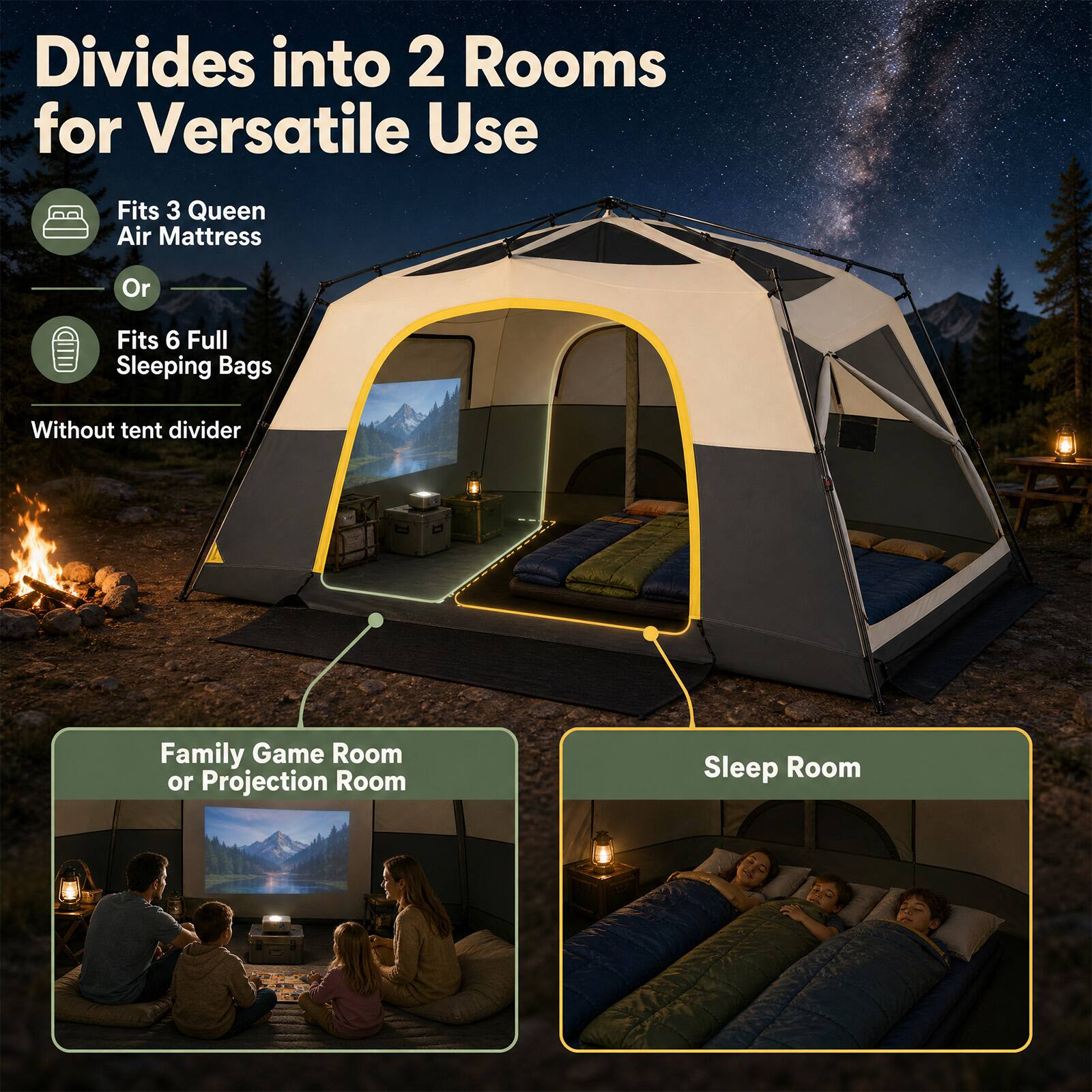 Divides into 2 Rooms for Versatile Use

Fits 3 Queen Air Mattress
Or
Fits 6 Full Sleeping Bags
Without tent divider

Family Game Room or Projection Room
Sleep Room
