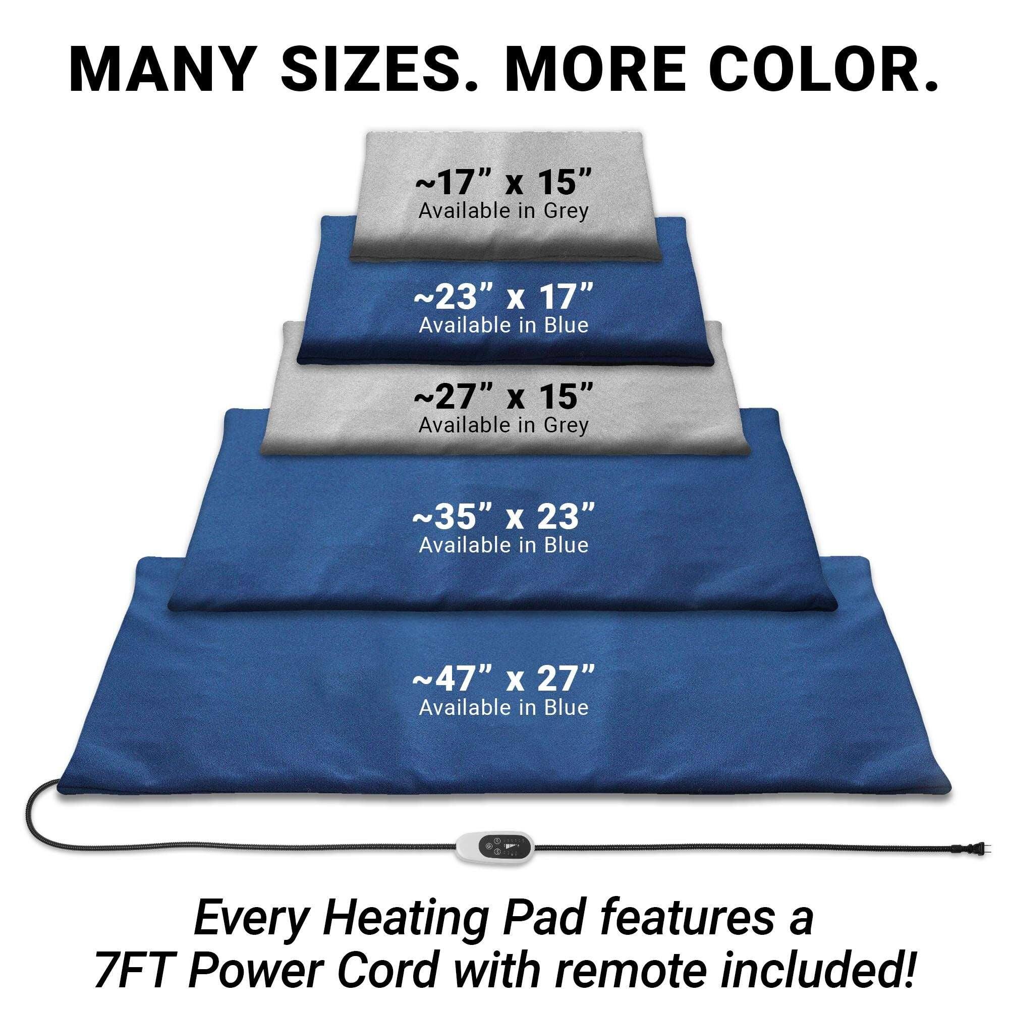 MANY SIZES. MORE COLOR.

~17" X 15" Available in Grey
~23" X 17" Available in Blue
~27" X 15" Available in Grey
~35" X 23" Available in Blue
~47" X 27" Available in Blue

Every Heating Pad features a 7FT Power Cord with remote included!