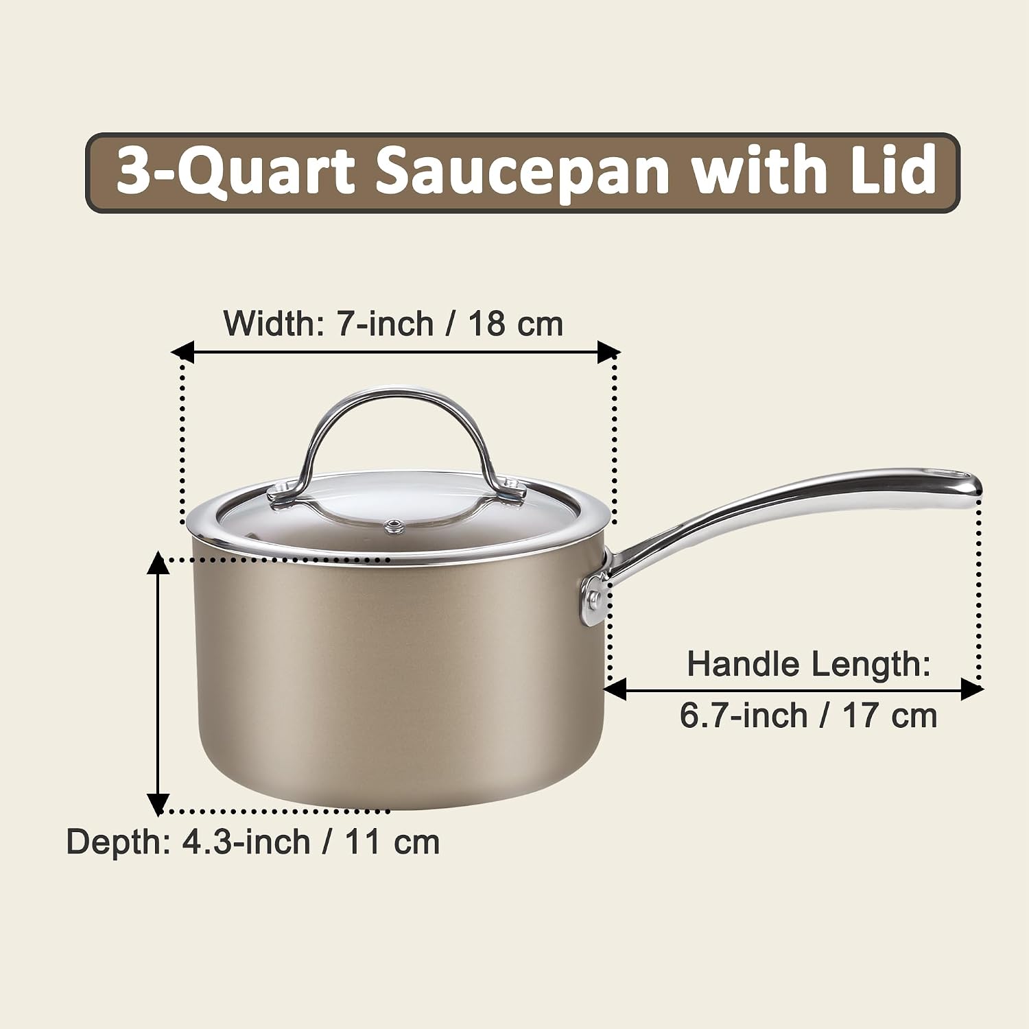 3-Quart Saucepan with Lid

Width: 7-inch / 18 cm

Handle Length: 6.7-inch / 17 cm

Depth: 4.3-inch / 11 cm
