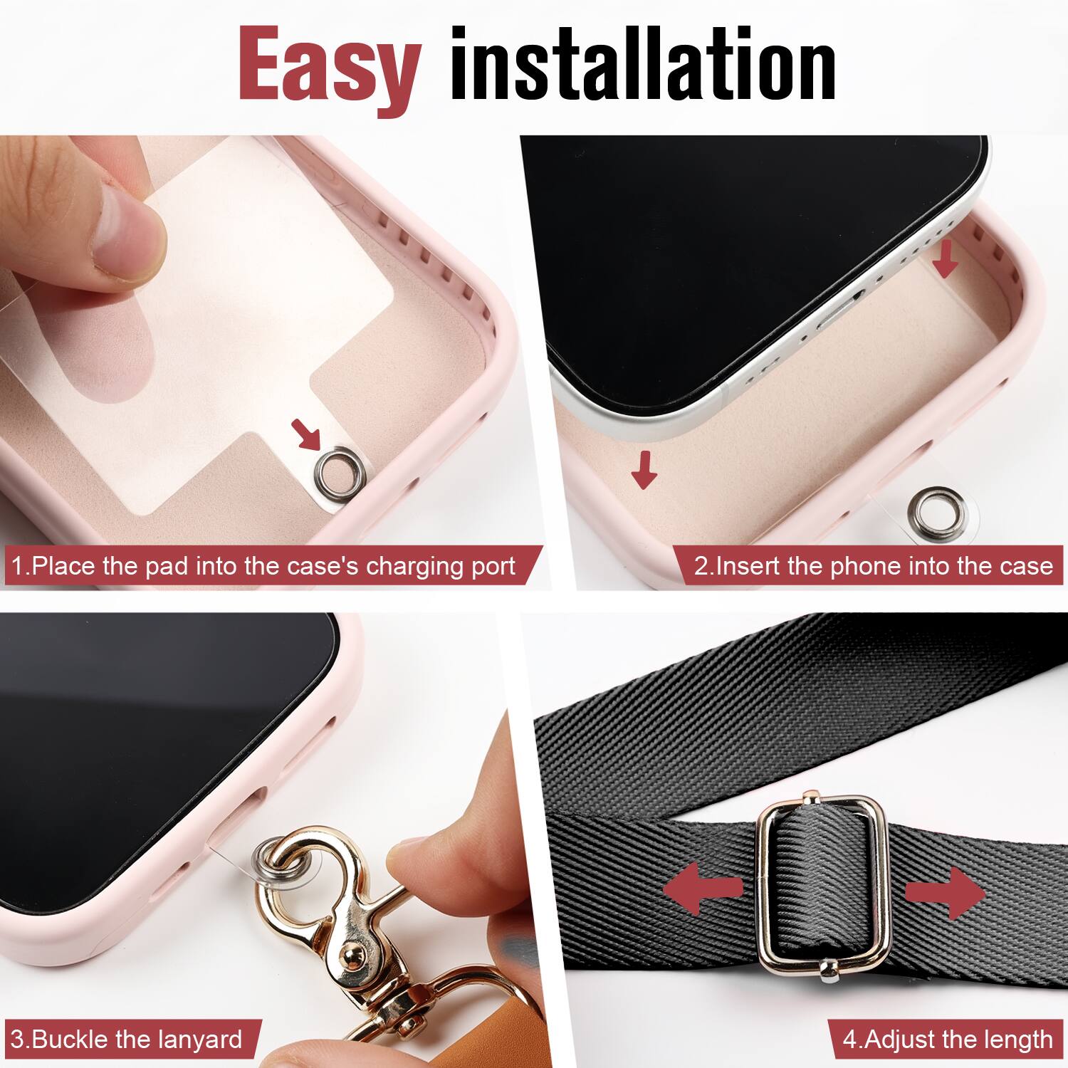 Easy installation

1. Place the pad into the case's charging port
2. Insert the phone into the case
3. Buckle the lanyard
4. Adjust the length