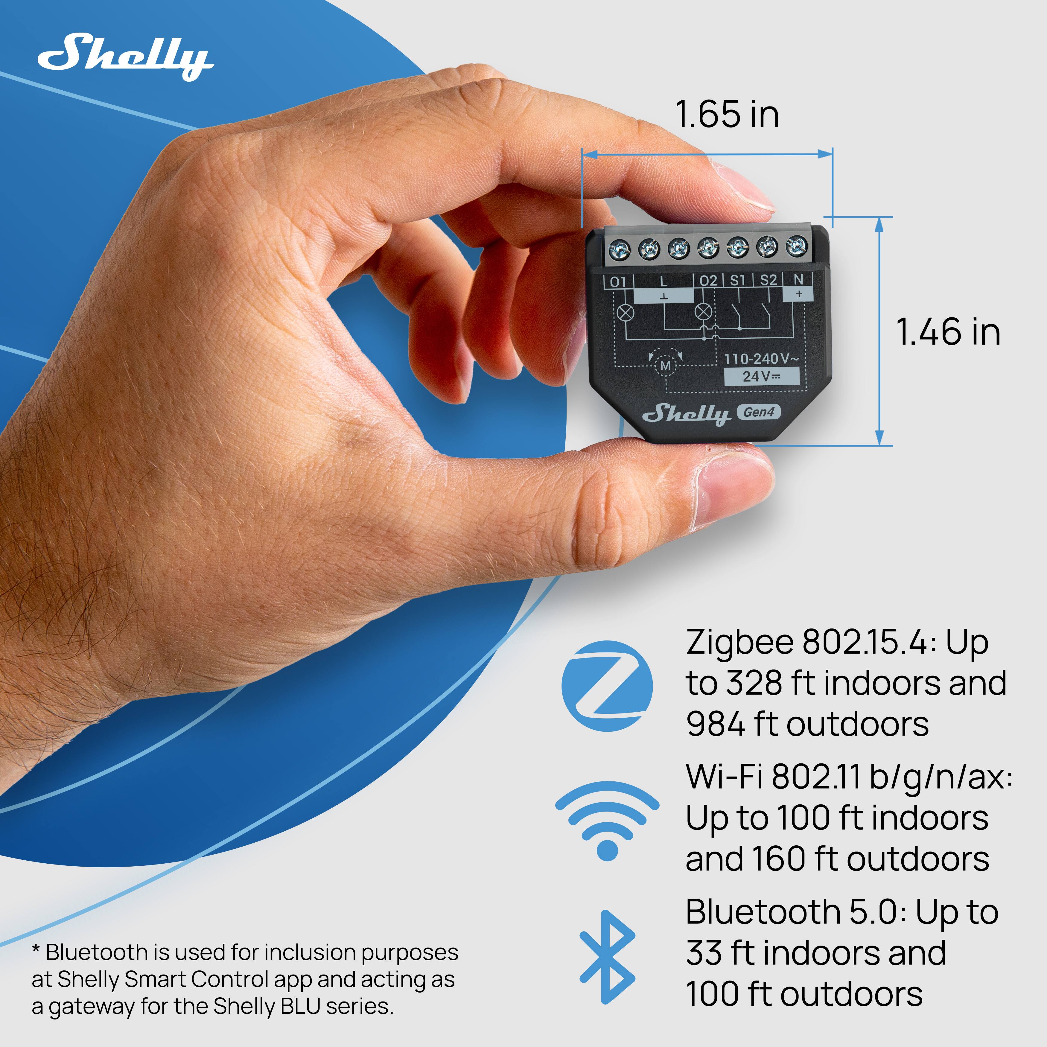 Shelly Gen4 Bluetooth is used for inclusion purposes at Shelly Smart Control app and acting as a gateway for the Shelly BLU series.

- Zigbee 802.15.4: Up to 328 ft indoors and 984 ft outdoors
- Wi-Fi 802.11 b/g/n/ax: Up to 100 ft indoors and 160 ft outdoors
- Bluetooth 5.0: Up to 33 ft indoors and 100 ft outdoors

Dimensions:
- 1.65 in (height)
- 1.46 in (width)

Specifications:
- 110-240V~
- 24V~