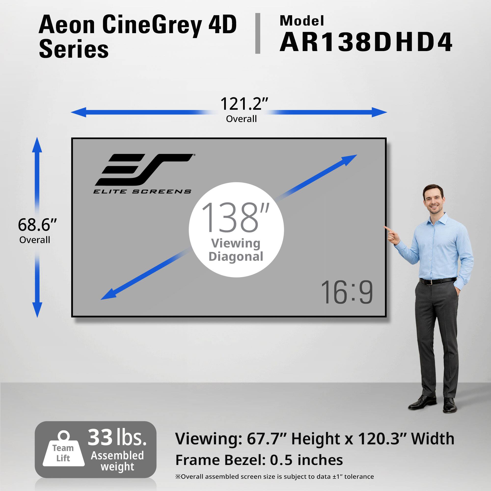 Aeon CineGrey 4D Series AR138DHD4

121.2" Overall
68.6" Overall
ELITE SCREENS 138" Viewing Diagonal
16:9
33 lbs. Team Lift Assembled weight
Viewing: 67.7" Height x 120.3" Width
Frame Bezel: 0.5 inches
Overall assembled screen size is subject to data ±1" tolerance