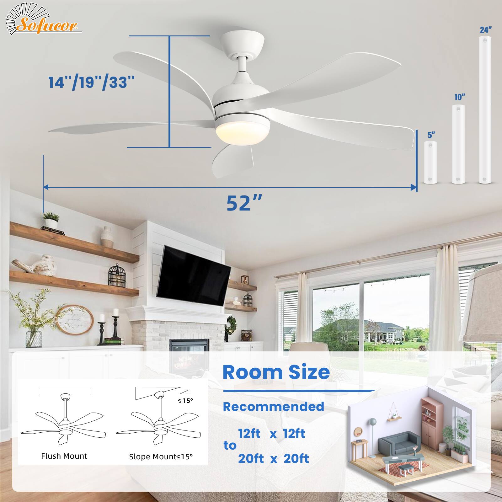 Sofucor

14"/19"/33"  
52"  
24"  
10"  
5"  

Room Size  
Recommended  
12ft x 12ft to 20ft x 20ft  

Flush Mount  
Slope Mounts15°