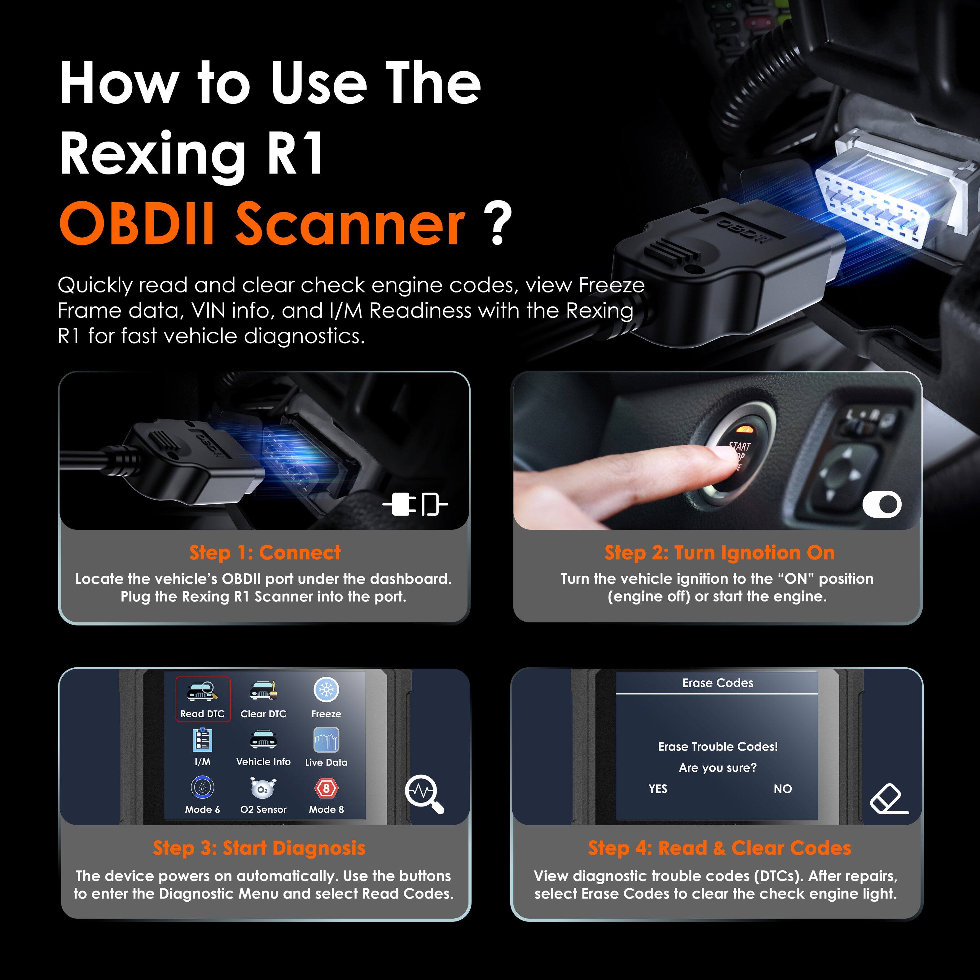 How to Use The Rexing R1 OBDII Scanner?

Quickly read and clear check engine codes, view Freeze Frame data, VIN info, and I/M Readiness with the Rexing R1 for fast vehicle diagnostics.

Step 1: Connect
Locate the vehicle's OBDII port under the dashboard. Plug the Rexing R1 Scanner into the port.

Step 2: Turn Ignition On
Turn the vehicle ignition to the "ON" position (engine off) or start the engine.

Step 3: Start Diagnosis
The device powers on automatically. Use the buttons to enter the Diagnostic Menu and select Read Codes.

Step 4: Read & Clear Codes
View diagnostic trouble codes (DTCs). After repairs, select Erase Codes to clear the check engine light.
