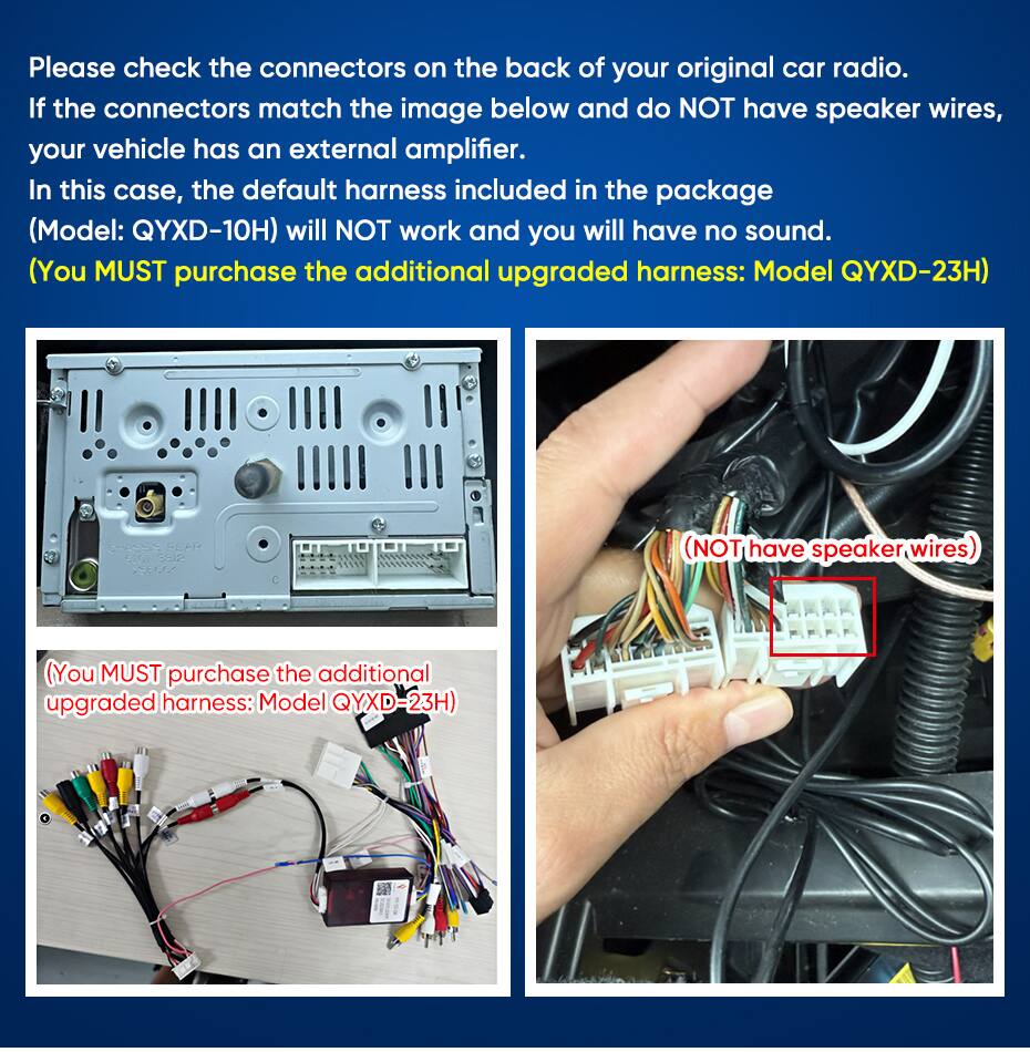 Please check the connectors on the back of your original car radio. If the connectors match the image below and do NOT have speaker wires, your vehicle has an external amplifier. In this case, the default harness included in the package (Model: QYXD-10H) will NOT work and you will have no sound. (You MUST purchase the additional upgraded harness: Model QYXD-23H)

CHASSIS SSAP 5201 6812 SECCO

(NOT have speaker wires)

(You MUST purchase the additional upgraded harness: Model QYXD-23H)