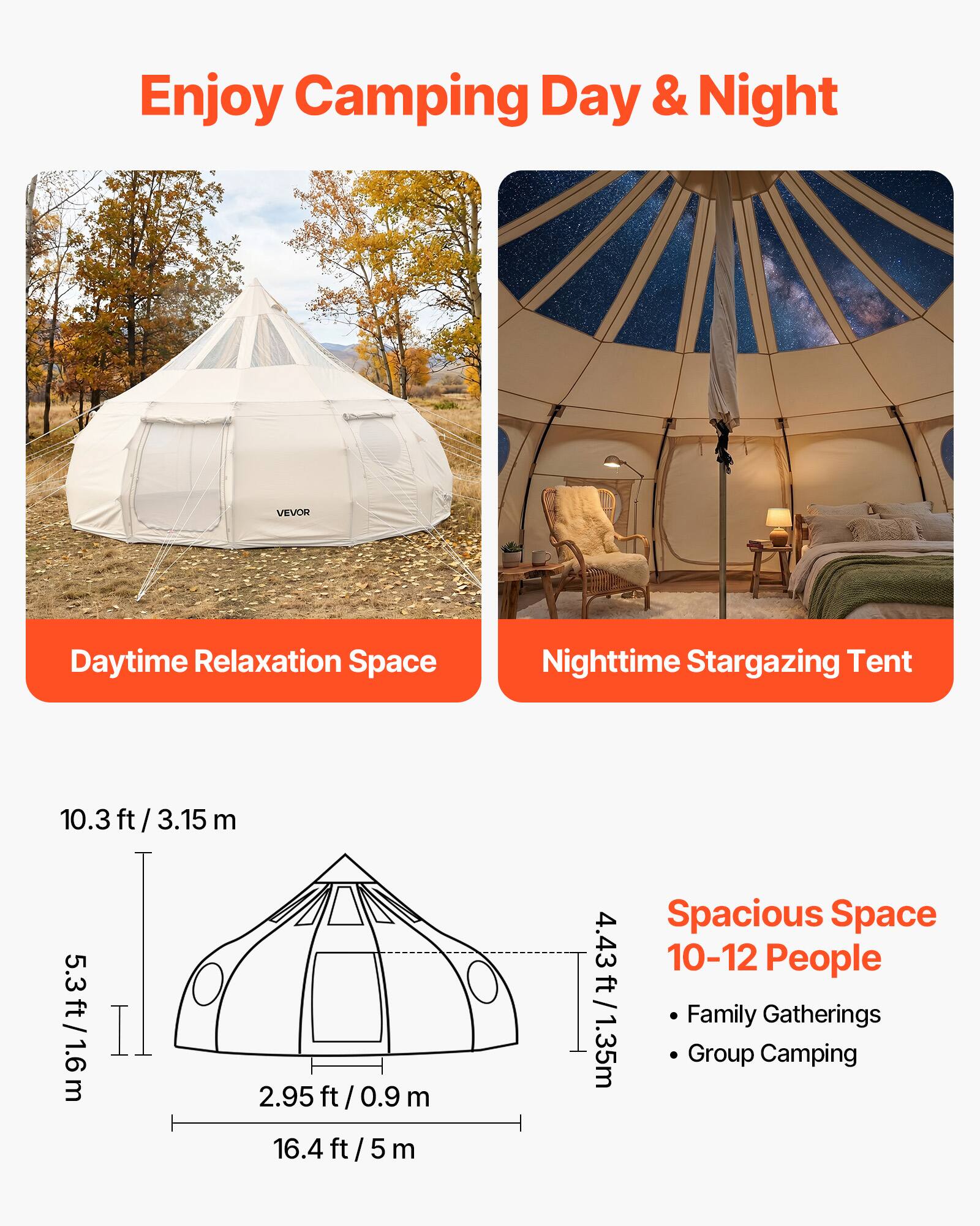 Enjoy Camping Day & Night

VEVOR

Daytime Relaxation Space

Nighttime Stargazing Tent

10.3 ft / 3.15 m

5.3 ft / 1.6 m

2.95 ft / 0.9 m

16.4 ft / 5 m

Spacious Space

4.43 ft / 1.35 m

10-12 People

Family Gatherings

Group Camping