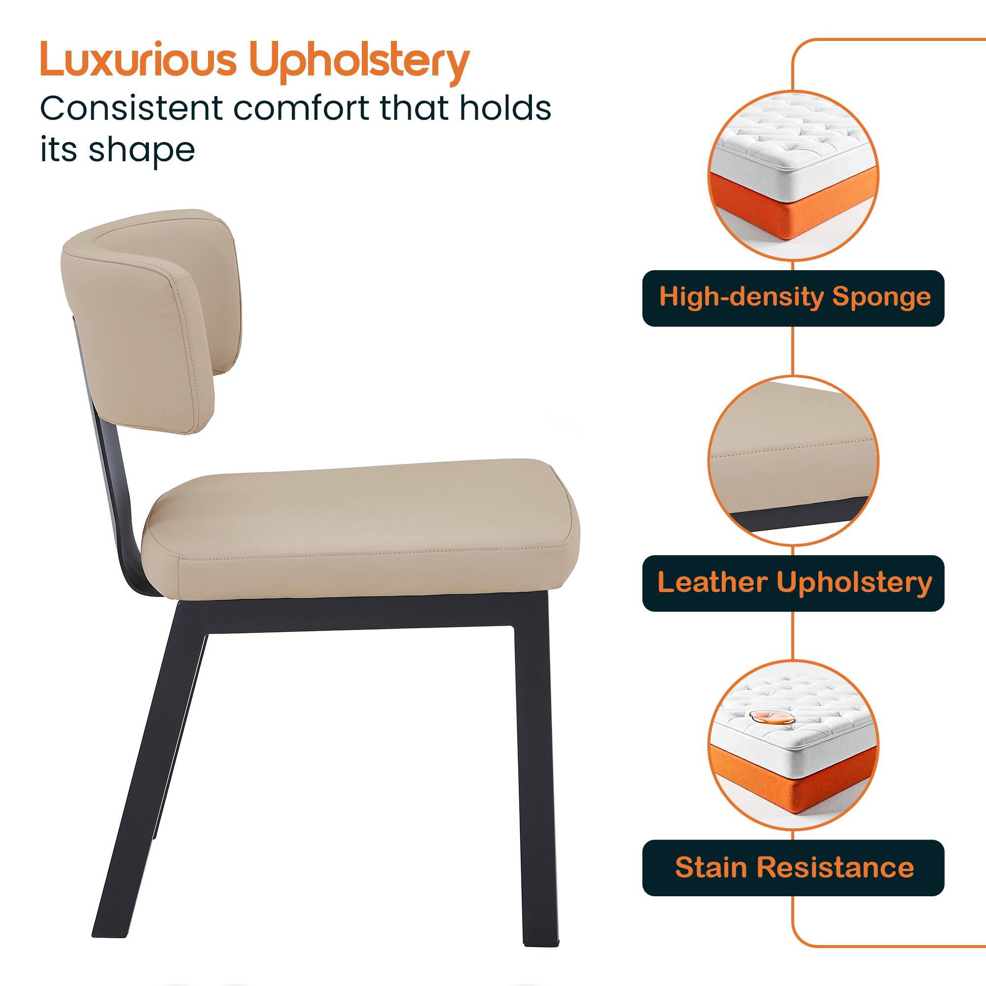 Luxurious Upholstery  
Consistent comfort that holds its shape  

High-density Sponge  
Leather Upholstery  
Stain Resistance