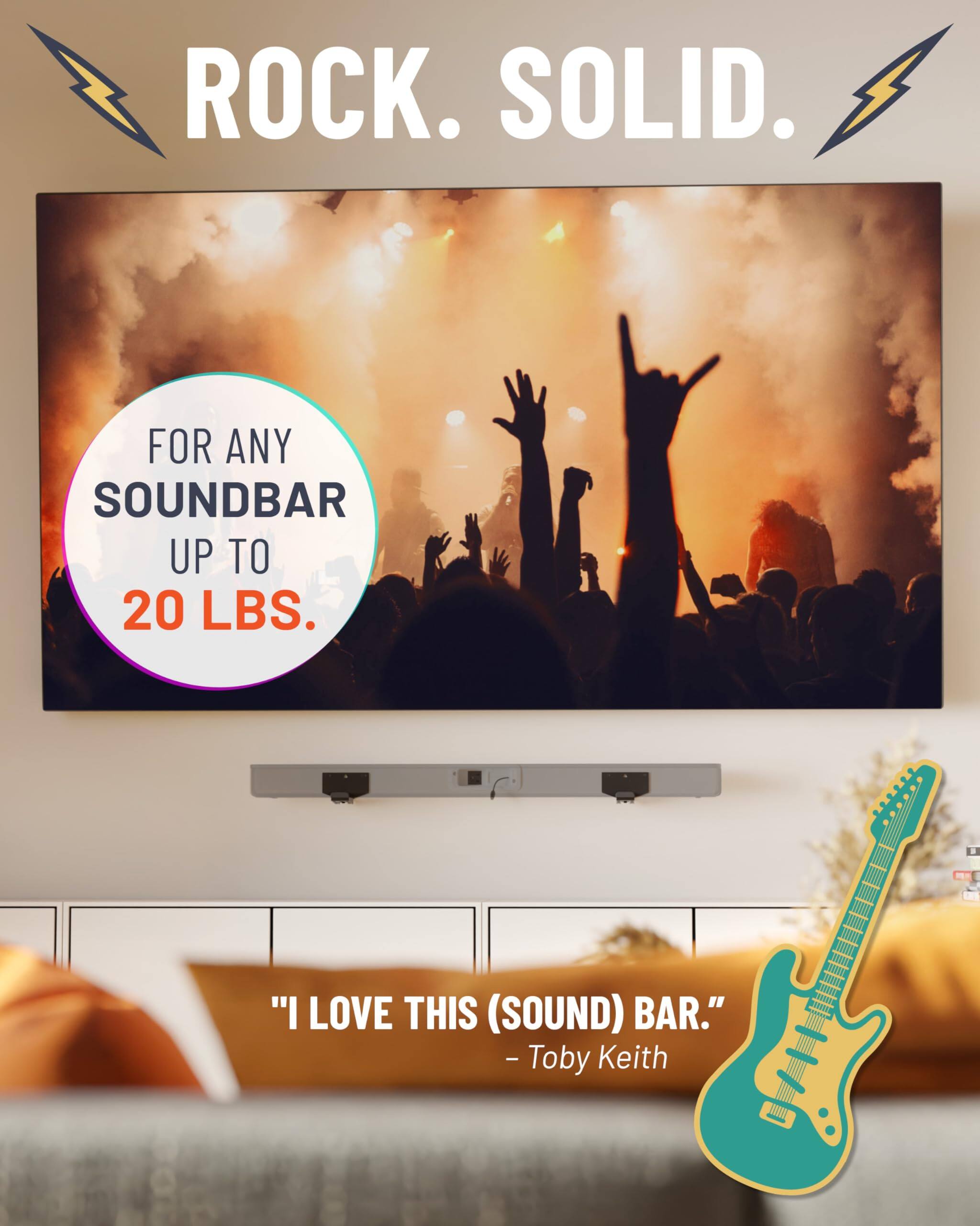 ROCK. SOLID. FOR ANY SOUNDBAR UP TO 20 LBS. "I LOVE THIS (SOUND) BAR." - Toby Keith