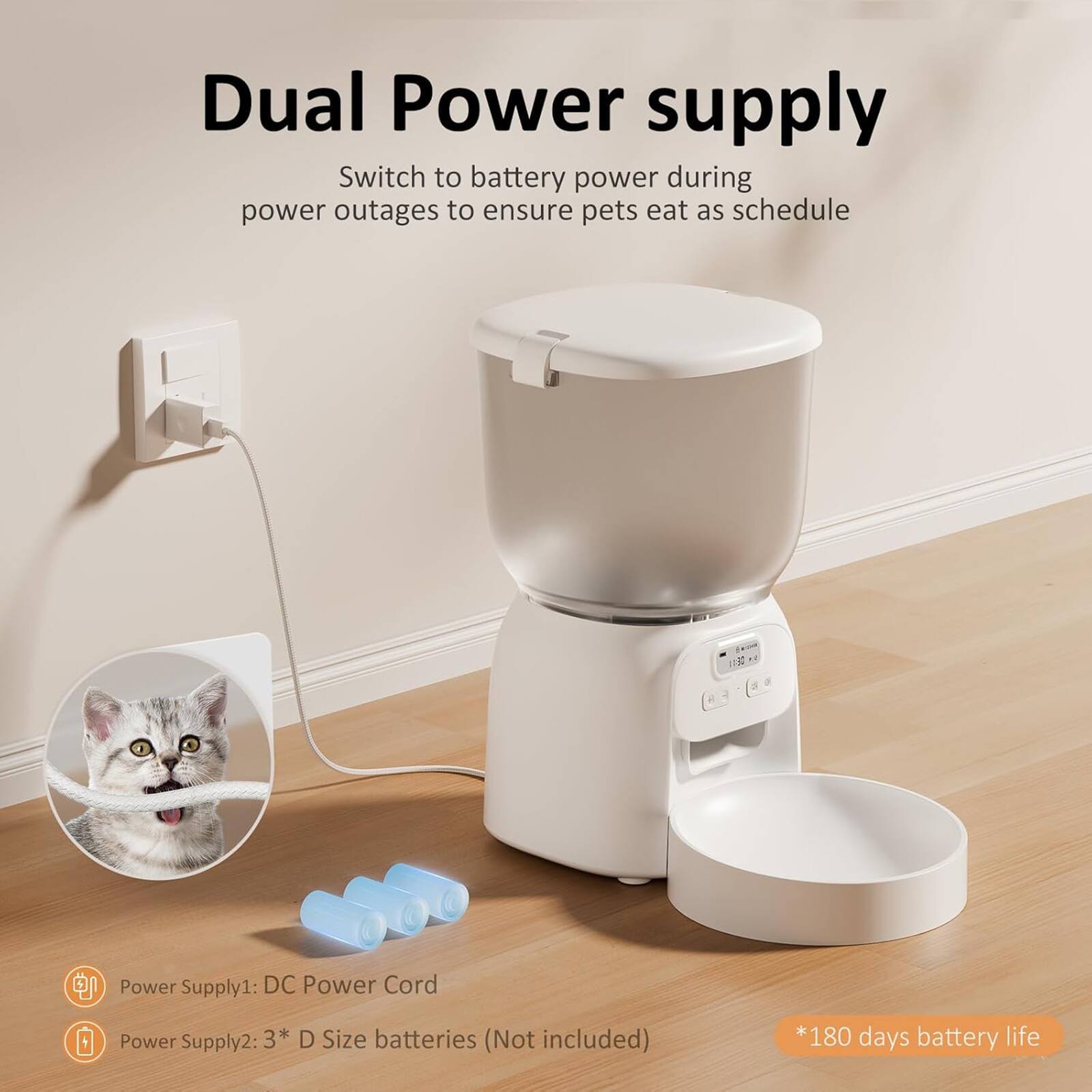 Dual Power supply  
Switch to battery power during power outages to ensure pets eat as schedule  

Power Supply1: DC Power Cord  
Power Supply2: 3* D Size batteries (Not included)  
*180 days battery life