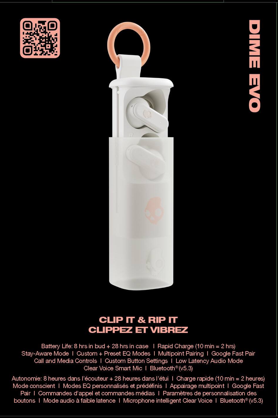 DIME EVO CLIP IT & RIP IT  
CLIPPEZ ET VIBREZ  

Battery Life: 8 hrs in bud + 28 hrs in case | Rapid Charge (10 min = 2 hrs)  
Stay-Aware Mode | Custom + Preset EQ Modes | Multipoint Pairing | Google Fast Pair  
Call and Media Controls | Custom Button Settings | Low Latency Audio Mode  
Clear Voice Smart Mic | Bluetooth (v5.3)  

Autonomie: 8 heures dans l'écouteur + 28 heures dans le boîtier | Charge rapide (10 min = 2 heures)  
Mode conscient | Modes EQ personnalisés et prédéfinis | Appairage multipoint | Google Fast Pair  
Commandes d'appel et commandes médias | Paramètres de personnalisation des boutons | Mode audio faible latence | Microphone intelligent Clear Voice | Bluetooth (v5.3)