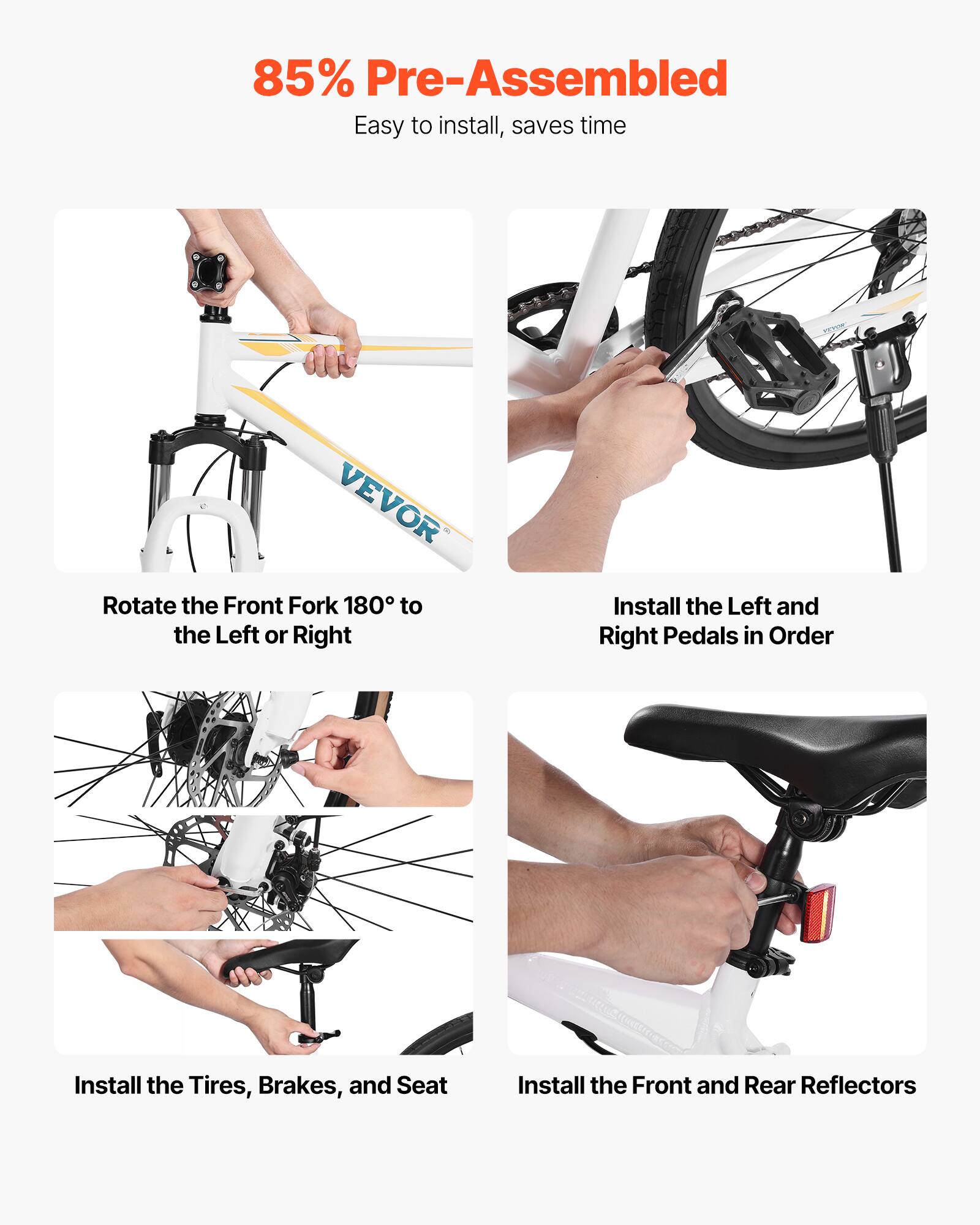 85% Pre-Assembled  
Easy to install, saves time  

- Rotate the Front Fork 180° to the Left or Right  
- Install the Left and Right Pedals in Order  
- Install the Tires, Brakes, and Seat  
- Install the Front and Rear Reflectors