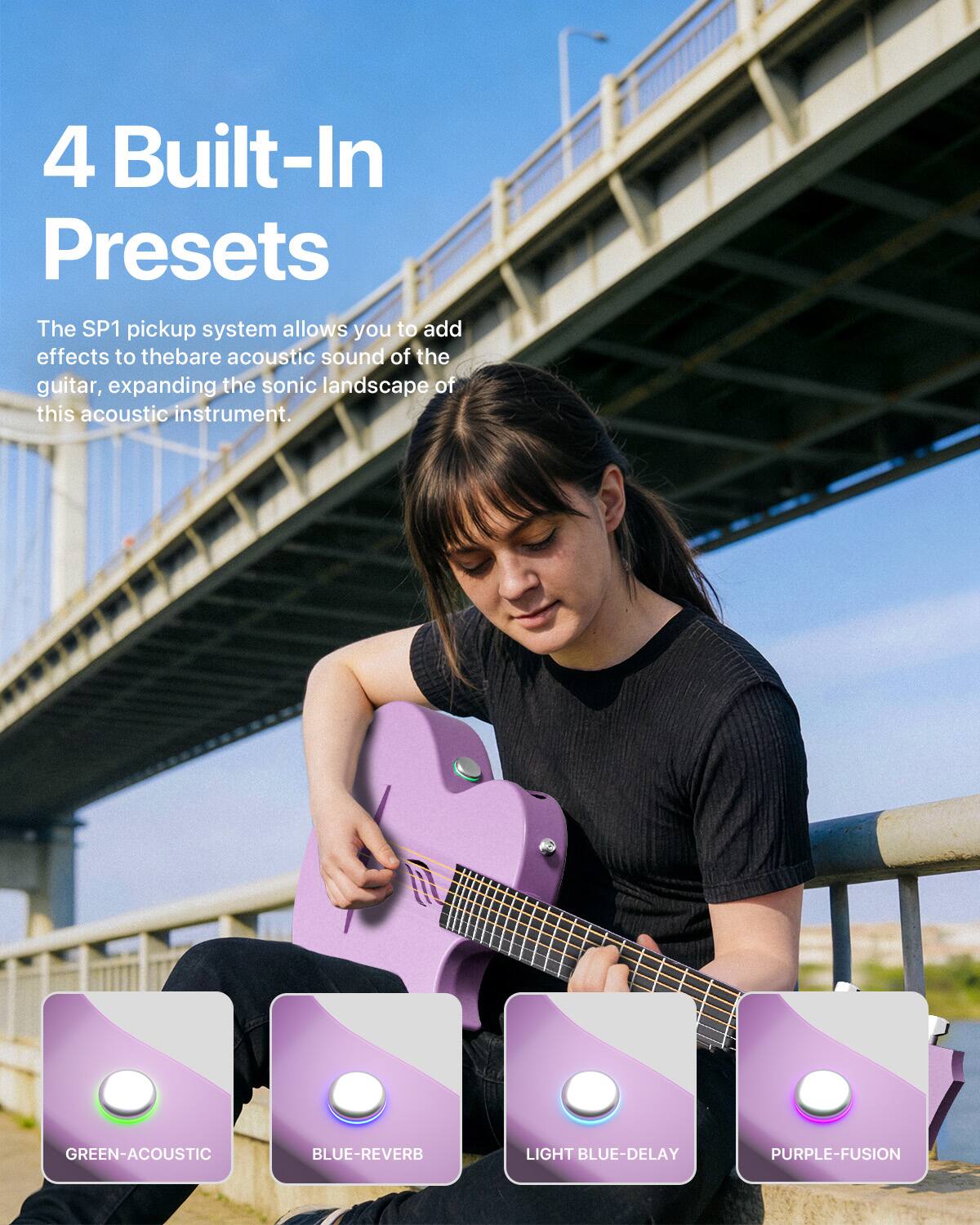4 Built-In Presets

The SP1 pickup system allows you to add effects to the bare acoustic sound of the guitar, expanding the sonic landscape of this acoustic instrument.

GREEN-ACOUSTIC
BLUE-REVERB
LIGHT BLUE-DELAY
PURPLE-FUSION