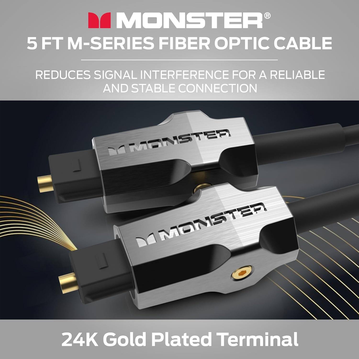 MONSTER 5 FT M-SERIES FIBER OPTIC CABLE REDUCES SIGNAL INTERFERENCE FOR A RELIABLE AND STABLE CONNECTION

MONSTER 24K Gold Plated Terminal