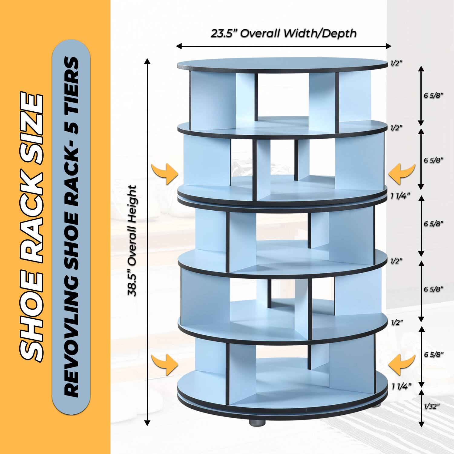 SHOE RACK SIZE  
REVOLVING SHOE RACK - 5 TIERS  

38.5" Overall Height  
23.5" Overall Width/Depth  

1/2"  
1/2"  
11/4"  
1/2"  
1/2"  
11/4"  
6 5/8"  
6 5/8"  
6 5/8"  
1/32"