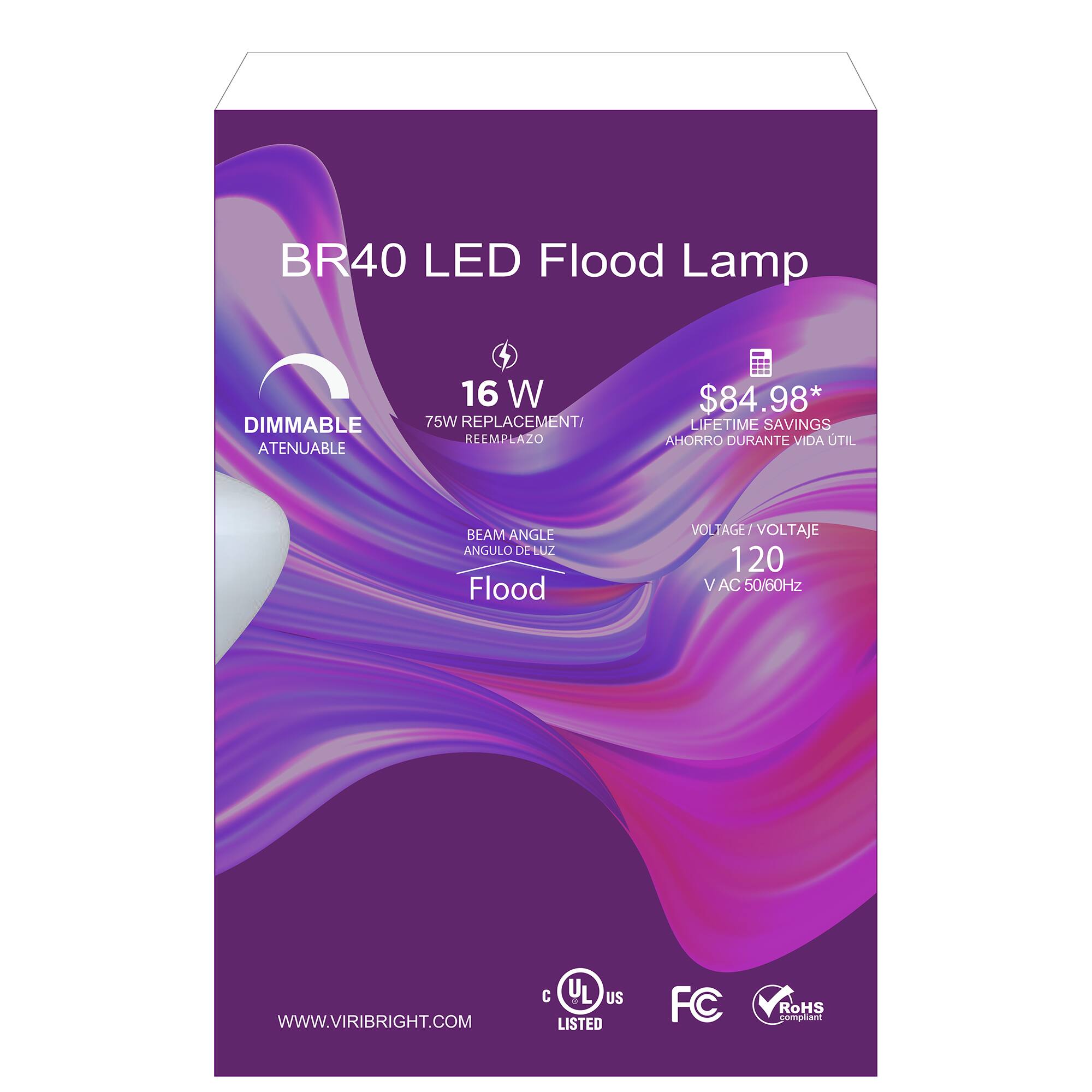 BR40 LED Flood Lamp  
DIMMABLE ATENUABLE  
16 W  
75W REPLACEMENT/ REEMPLAZO  
$84.98*  
LIFETIME SAVINGS AHORRO DURANTE VIDA UTIL  
BEAM ANGLE ANGULO DE Zm Flood  
VOLTAGE/ VOLTAJE 120 V AC 50/60Hz  
WWW.VIRIBRIGHT.COM  
C UL US LISTED  
FC  
RoHS