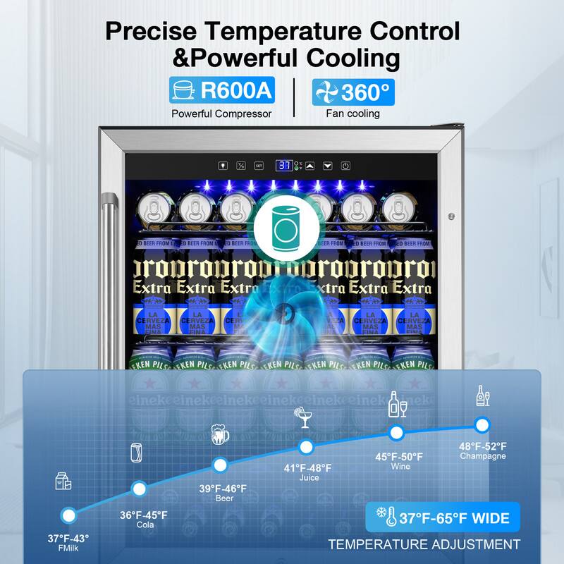 Precise Temperature Control & Powerful Cooling

R600A Powerful Compressor

360° Fan cooling

37°F-43°F Milk

36°F-45°F Cola

39°F-46°F Beer

41°F-48°F Juice

45°F-50°F Wine

48°F-52°F Champagne

37°F-65°F WIDE TEMPERATURE ADJUSTMENT