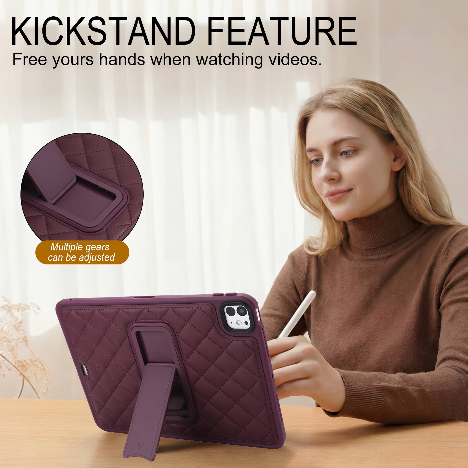 KICKSTAND FEATURE  
Free yours hands when watching videos.  
Multiple gears can be adjusted