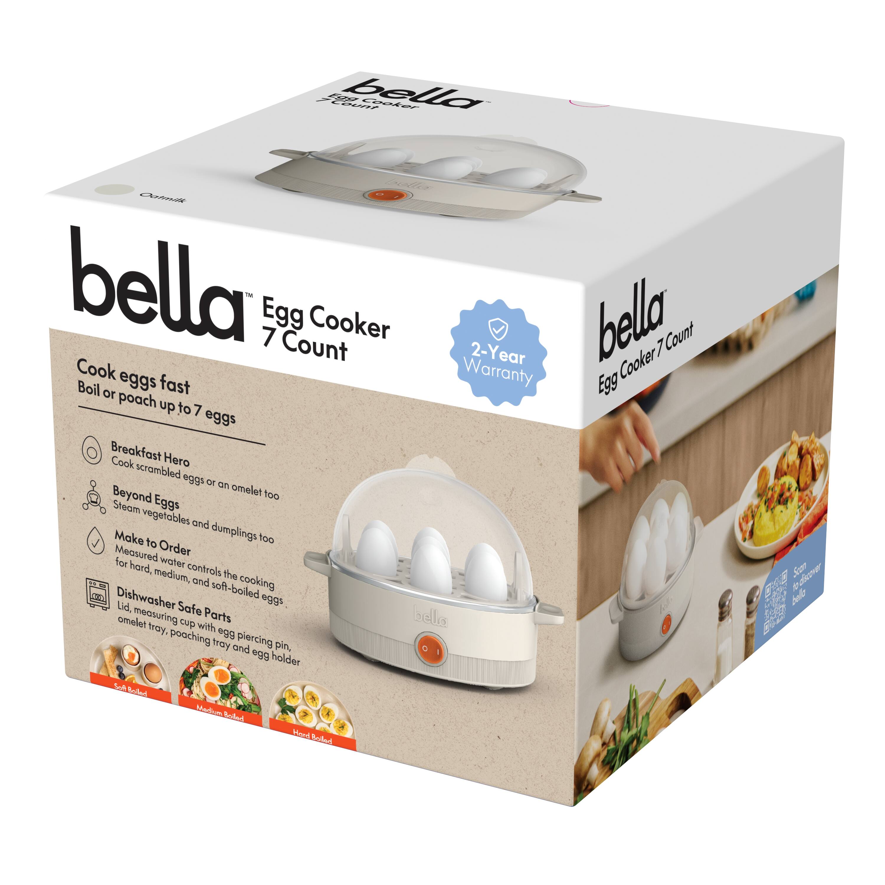 bella  
Egg Cooker 7 Count  

Cook eggs fast  
Boil or poach up to 7 eggs  

Breakfast Hero  
Cook scrambled eggs or an omelet too  

Beyond Eggs  
Steam vegetables and dumplings too  

Make to Order  
Measured water controls the cooking for hard, medium, and soft-boiled eggs.  

Dishwasher Safe Parts  
Lid, measuring cup with egg piercing pin, omelet tray, poaching tray and egg holder  

2-Year Warranty  

bella  
Egg Cooker 7 Count  

Soft Boiled  
Medium Boiled  
Hard Boiled  

Steam vegetables in the basket