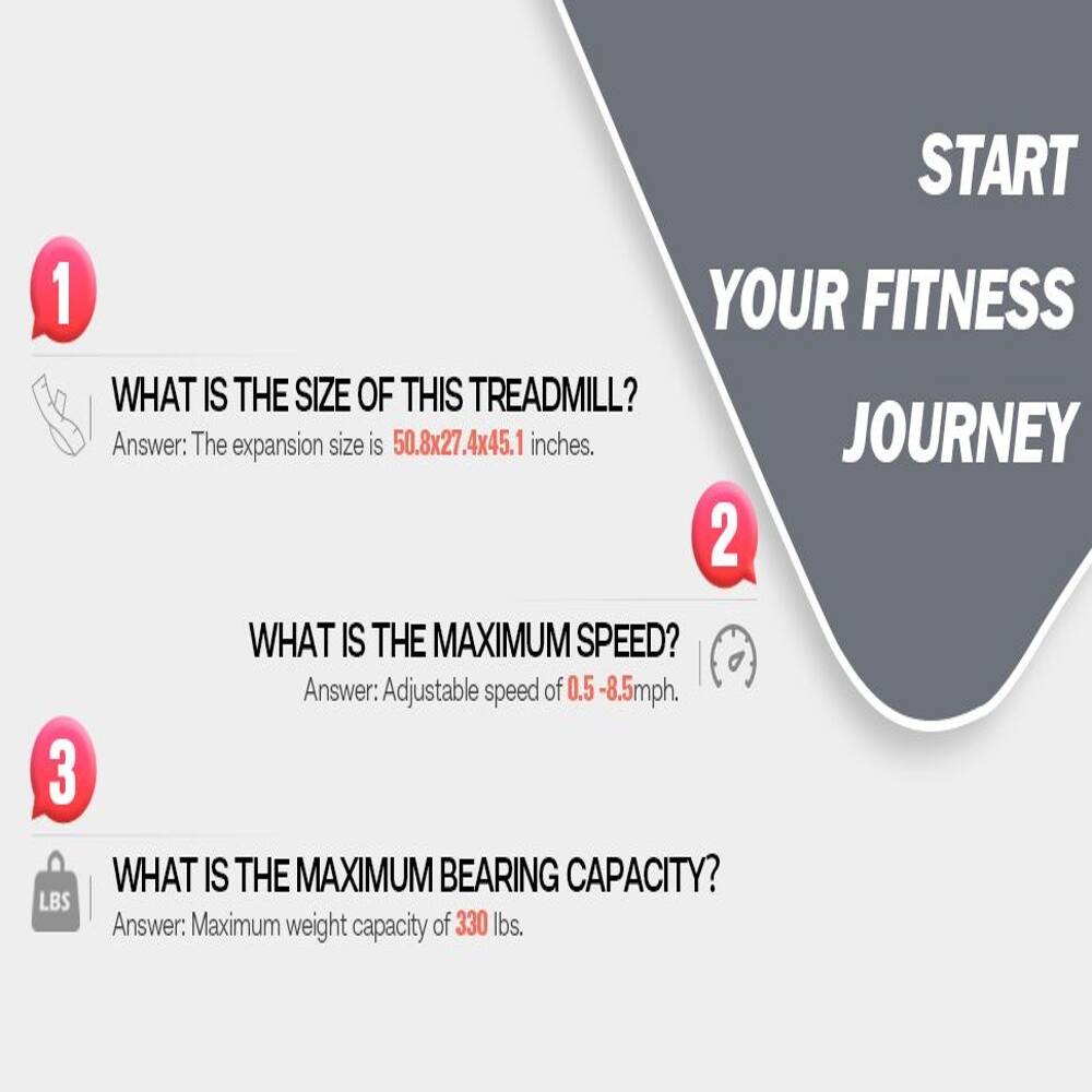 1. START YOUR FITNESS JOURNEY

WHAT IS THE SIZE OF THIS TREADMILL?
Answer: The expansion size is 50.8x27.4x45.1 inches.

2. WHAT IS THE MAXIMUM SPEED?
Answer: Adjustable speed of 0.5-8.5mph.

3. WHAT IS THE MAXIMUM BEARING CAPACITY?
Answer: Maximum weight capacity of 330 lbs.