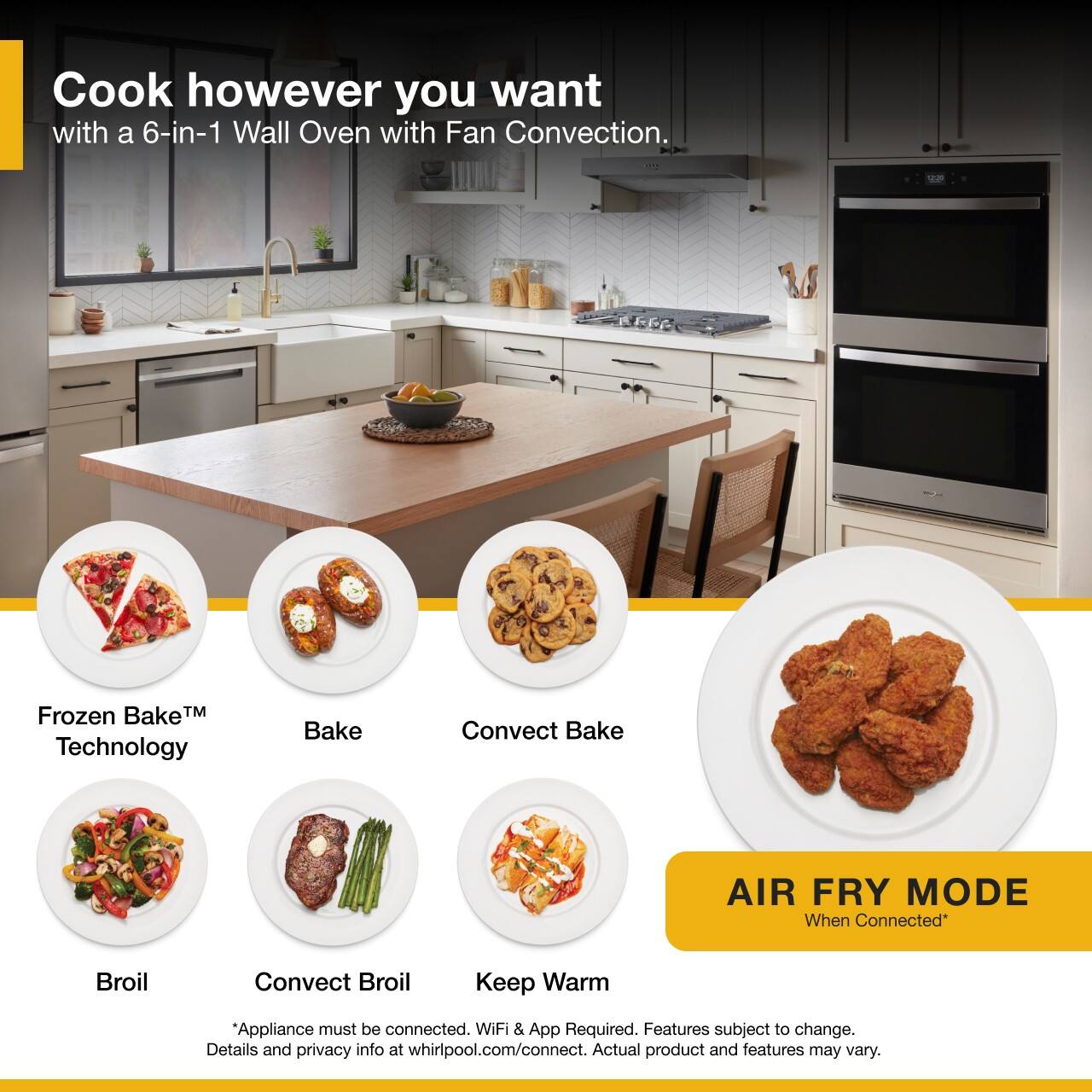 Cook however you want with a 6-in-1 Wall Oven with Fan Convection.

- Frozen Bake™ Technology
- Bake
- Convect Bake
- Broil
- Convect Broil
- Keep Warm

AIR FRY MODE When Connected*

*Appliance must be connected. WiFi & App Required. Features subject to change. Details and privacy info at whirlpool.com/connect. Actual product and features may vary.
