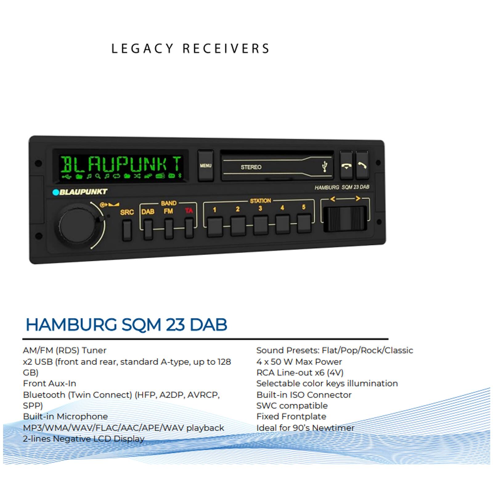LEGACY RECEIVERS

BLAUPUNKT MENU

BLAUPUNKT BAND SRC DAB FM TA 1 STEREO STATION 2 3 4 5

HAMBURG SQM 23 DAB

HAMBURG SQM 23 DAB

AM/FM (RDS) Tuner
x2 USB (front and rear, standard A-type, up to 128 GB)
Front Aux-In
Bluetooth (Twin Connect) (HFP, A2DP, AVRCP, SPP)
Built-in Microphone
MP3/WMA/WAV/FLAC/AAC/APE/WAV playback
2-lines Negative LCD Display

Sound Presets: Flat/Pop/Rock/Classic
4 x 50 W Max Power
RCA Line-out x6 (4V)
Selectable color keys illumination
Built-in ISO Connector
SWC compatible
Fixed Frontplate
Ideal for 90's Newtimer