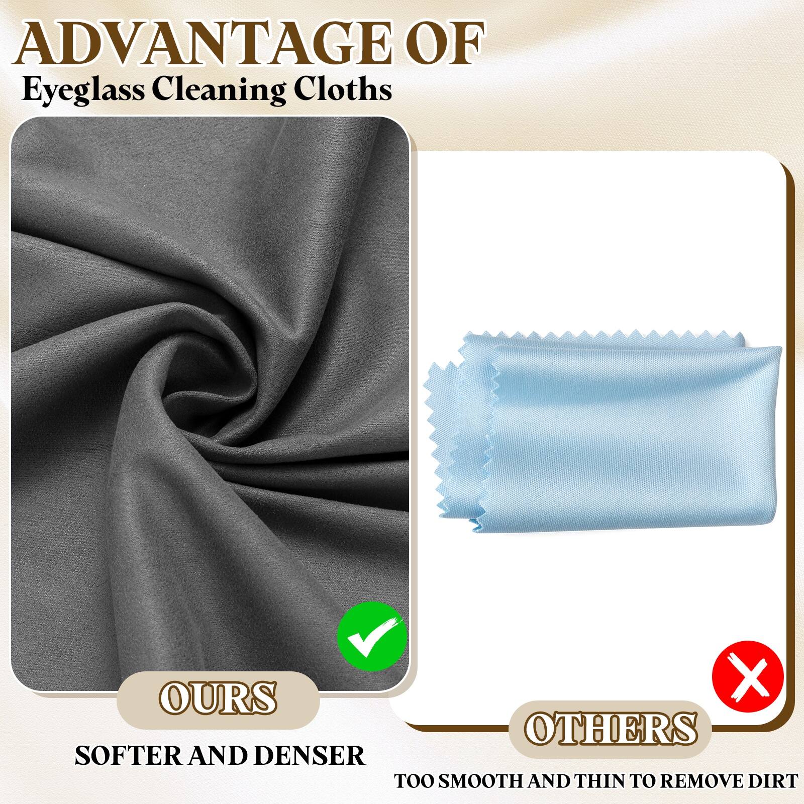 ADVANTAGE OF  
Eyeglass Cleaning Cloths

OURS  
SOFTER AND DENSER

OTHERS  
TOO SMOOTH AND THIN TO REMOVE DIRT