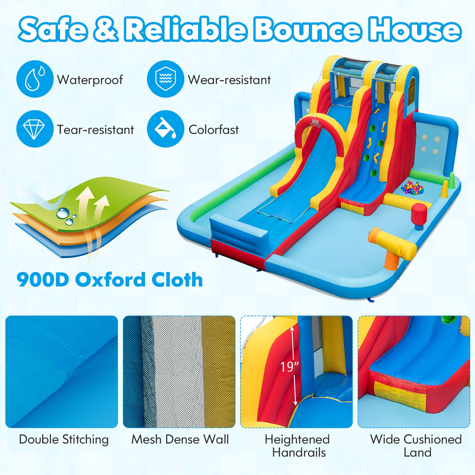 Safe & Reliable Bounce House

- Waterproof
- Wear-resistant
- Tear-resistant
- Colorfast

900D Oxford Cloth

- Double Stitching
- Mesh Dense Wall
- Heightened Handrails
- Wide Cushioned Land

19"